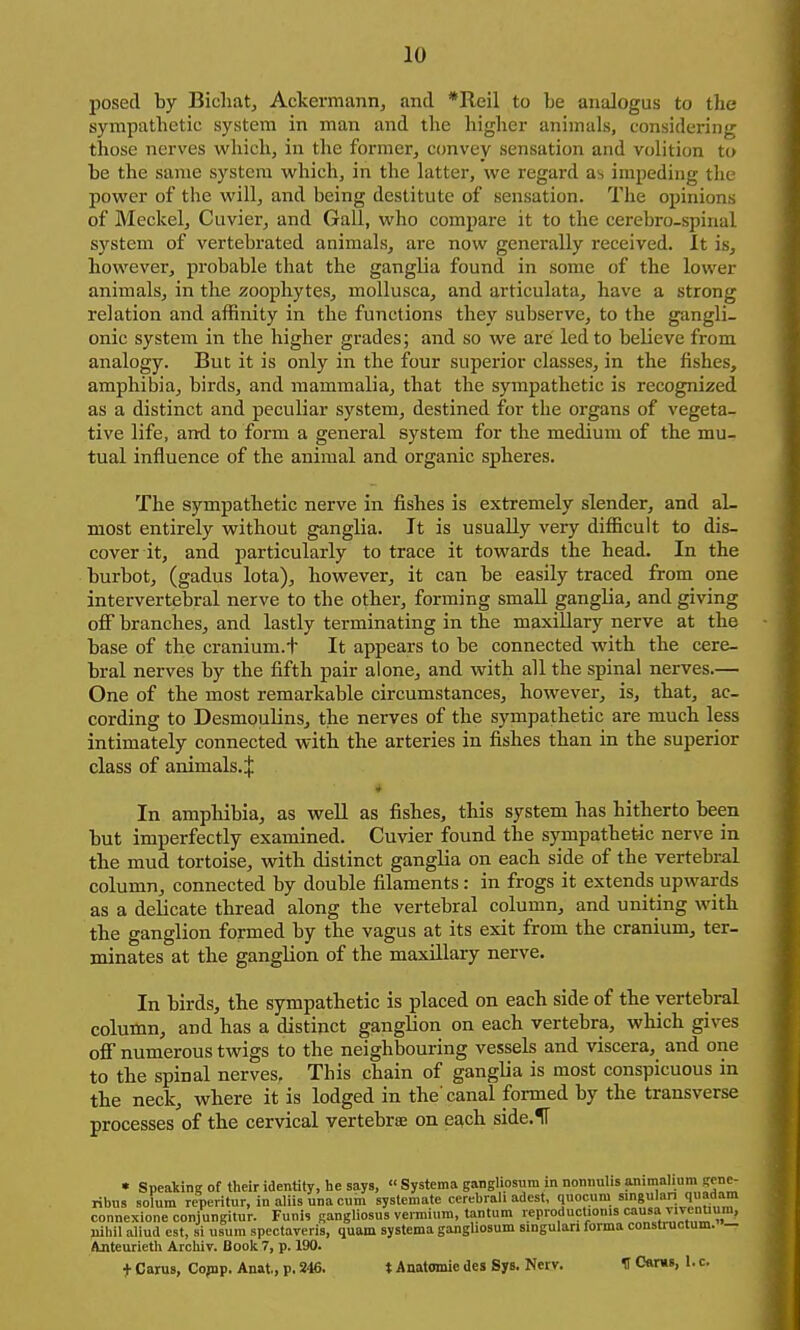 10 posed by Bicliat, Ackermann, and *Reil to be anaJogus to the sympathetic system in man and the higher animals, considering those nerves which, in the former, ccmvey sensation and volition to be the same system which, in the latter, we regard as impeding the power of the will, and being destitute of sensation. The opinions of Meckel, Cuvier, and Gall, who compare it to the cerebro-spinal system of vertebrated animals, arc now generally received. It is, however, probable that the ganglia found in some of the lower animals, in the zoophytes, moUusca, and articulata, have a strong relation and affinity in the functions they subserve, to the gangli- onic system in the higher grades; and so we are led to believe from analogy. But it is only in the four superior classes, in the fishes, amphibia, birds, and mammalia, that the sympathetic is recognized as a distinct and peculiar system, destined for the organs of vegeta- tive life, and to form a general system for the medium of the mu- tual influence of the animal and organic spheres. The sympathetic nerve in fishes is extremely slender, and al- most entirely without ganglia. It is usually very difficult to dis- cover it, and particularly to trace it towards the head. In the burbot, (gadus lota), however, it can be easily traced from one intervertebral nerve to the other, forming small ganglia, and giving off branches, and lastly terminating in the maxillary nerve at the base of the cranium.t It appears to be connected with the cere- bral nerves by the fifth pair alone, and with all the spinal nerves.— One of the most remarkable circumstances, however, is, that, ac- cording to Desmoulins, the nerves of the sympathetic are much less intimately connected with the arteries in fishes than in the superior class of animals.^ * In ampliibia, as well as fishes, this system has hitherto been but imperfectly examined. Cuvier found the sympathetic nerve in the mud tortoise, with distinct ganglia on each side of the vertebral column, connected by double filaments: in frogs it extends upwards as a delicate thread along the vertebral column, and uniting with the ganglion formed by the vagus at its exit from the cranium, ter- minates at the ganglion of the maxillary nerve. In birds, the sympathetic is placed on each side of the vertebral column, and has a distinct ganglion on each vertebra, which gives off numerous twigs to the neighbouring vessels and viscera, and one to the spinal nerves. This chain of ganglia is most conspicuous in the neck, where it is lodged in the'canal formed by the transverse processes of the cervical vertebrae on ea,ch. side.H • Speakin? of their identity, he says, « Systema ganglipsura in nonnulis animalium genc- ribus solum reperitur, inaliisunacum systemate cerebiali adest, quocum singuian quadam connexione corjungitur. Funis gangliosus vennium, tantum reproductionis ^ivenu nihil aliud est, si usum spectaveris, quam systema gangUosum singulari forma constructum. — Ajiteurieth Archir. Book 7, p. 190.