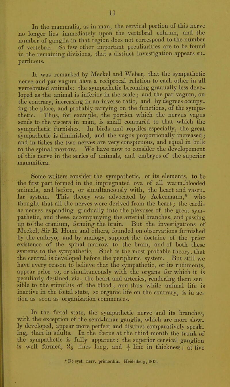 In the mammalia, as in man, the cervical portion of this nerve no longer lies immediately upon the vertebral column, and the number of ganglia in that region does not correspond to the number of vertebrie. So few other important peculiarities are to be found in the remaining divisions, that a distinct investigation appears su- perfluous. It was remarked by Meckel and Weber, that the sympathetic nerve and par vagum have a reciprocal relation to each other in all vertebrated animals: the sympathetic becoming gradually less deve- loped as the animal is inferior in the scale; and the par vagum, on the contrary, increasing in an inverse ratio, and by degrees occupy- ing the place, and probably carrying on the functions, of the sympa- thetic. Thus, for example, the portion which the nervus vagus sends to the viscera in man, is small compared to that which the sympathetic furnishes. In birds and reptiles especially, the great sympathetic is diminished, and the vagus proportionally increased; and in fishes the two nerves are very conspicuous, and equal in bulk to the spinal marrow. We have now to consider the developement of this nerve in the series of animals, and embryos of the superior mammifera. Some writers consider the sympathetic, or its elements, to be the first part formed in the impregnated ova of all waim-blooded animals, and before, or simultaneously with, the heart and vascu- lar system. This theory was advocated by Ackermann,* who thought that all the nerves were derived from the heart; the cardi- ac nerves expanding gradually into the plexuses of the great sym- pathetic, and these, accompanying the arterial branches, and passing up to the cranium, forming the brain. But the investigations of Meckel, Sir E. Home and others, founded on observations furnished by the embryo, and by analogy, support the doctrine of the prior existence of the spinal marrow to the brain, and of both these systems to the sympathetic. Such is the most probable theory, that the central is developed before the periijheric system. But still we have every reason to believe that the sympathetic, or its rudiments, appear prior to, or simultaneously with the organs for which it is peculiarly destined, viz., the heart and arteries, rendering them sen sible to the stimulus of the blood; and thus while animal life is inactive in the foetal state, so organic life on the contrary, is in ac- tion as soon as organization commences. In the foetal state, the sympathetic nerve and its branches, with the exception of the semi-lunar ganglia, which are more slow- ly developed, appear more perfect and distinct comparatively speak- ing, than in adults. In the foetus at the third month the trunk of the sympathetic is fully apparent: the superior cervical ganglion is well formed, 2| lines long, and ^ line in thickness: at five • De syst. nerv. piiraordiis. Heidelberg, 1813,