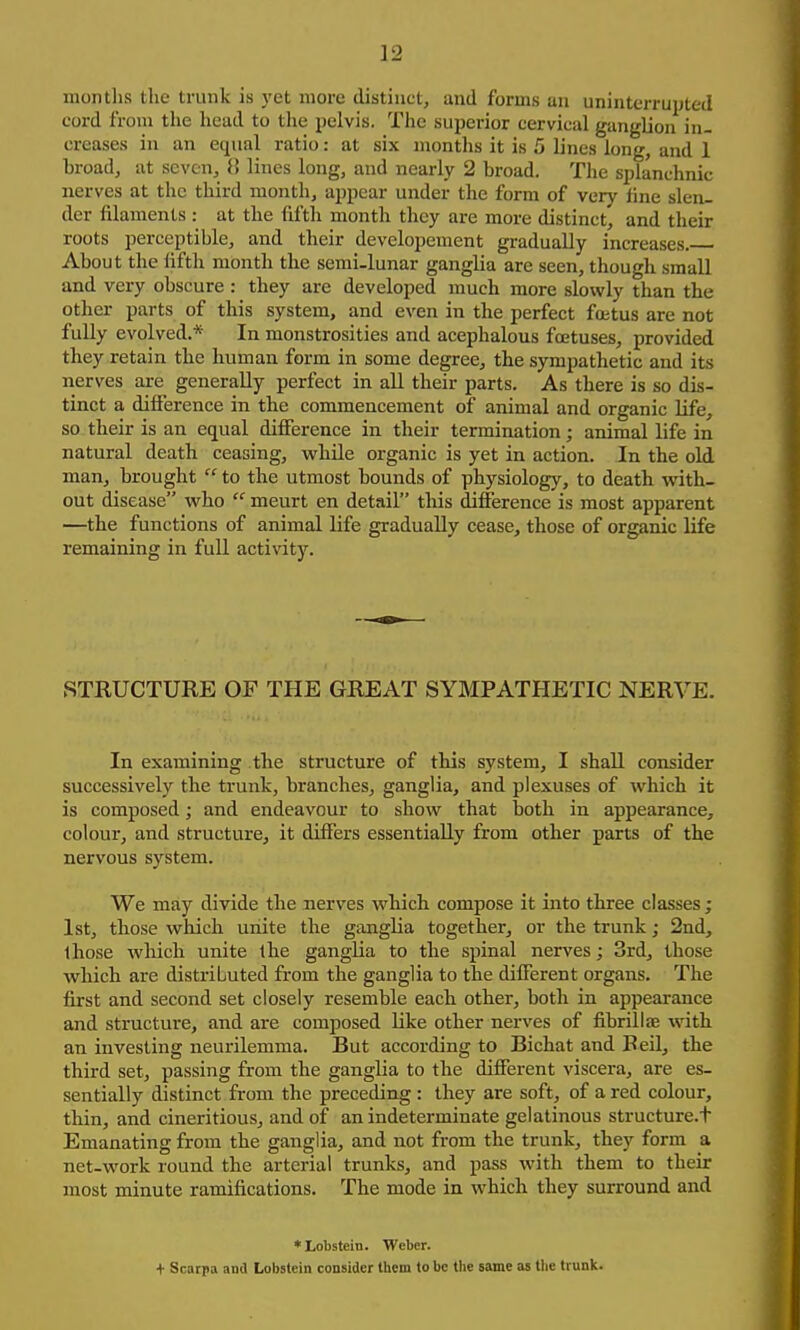 montlis the trunk is yet more distinct, and forms an uninterrupted cord from the head to the pelvis. The superior cervical ganglion in. creases in an equal ratio: at six months it is 5 lines long, and 1 broad, at seven, 8 lines long, and nearly 2 broad. The splanchnic nerves at the third month, appear under the form of very line slen- der filaments : at the fifth month they are more distinct, and their roots perceptible, and their developement gradually increases. About the fifth month the semi-lunar ganglia are seen, though small and very obscure : they are developed much more slowly than the other parts of this system, and even in the perfect foitus are not fully evolved.* In monstrosities and acephalous foetuses, provided they retain the human form in some degree, the sympathetic and its nerves are generally perfect in all their parts. As there is so dis- tinct a difference in the commencement of animal and organic life, so their is an equal difference in their termination; animal life in natural death ceasing, while organic is yet in action. In the old man, brought  to the utmost bounds of physiology, to death with- out disease who  meurt en detail this difference is most apparent —the functions of animal life gradually cease, those of organic life remaining in full activity. STRUCTURE OP THE GREAT SYMPATHETIC NERVE. In examining the structure of this system, I shall consider successively the trunk, branches, ganglia, and plexuses of which it is composed; and endeavour to show that both in appearance, colour, and structure, it differs essentially from other parts of the nervous system. We may divide the nerves which compose it into three classes; 1st, those which unite the ganglia together, or the trunk; 2nd, those which unite the ganglia to the spinal nerves; 3rd, those which are distributed from the ganglia to the different organs. The first and second set closely resemble each other, both in appearance and structure, and are composed like other nerves of fibriliae with an investing neurilemma. But according to Bichat and Beil, the third set, passing from the ganglia to the different viscera, are es- sentially distinct from the preceding: they are soft, of a red colour, thin, and cineritious, and of an indeterminate gelatinous structure.t Emanating from the ganglia, and not from the trunk, they form a net-work round the arterial trunks, and pass with them to their most minute ramifications. The mode in which they surround and *Lobstein. Weber. + Scarpa and Lobstein consider them to be the same as tlie trunk.