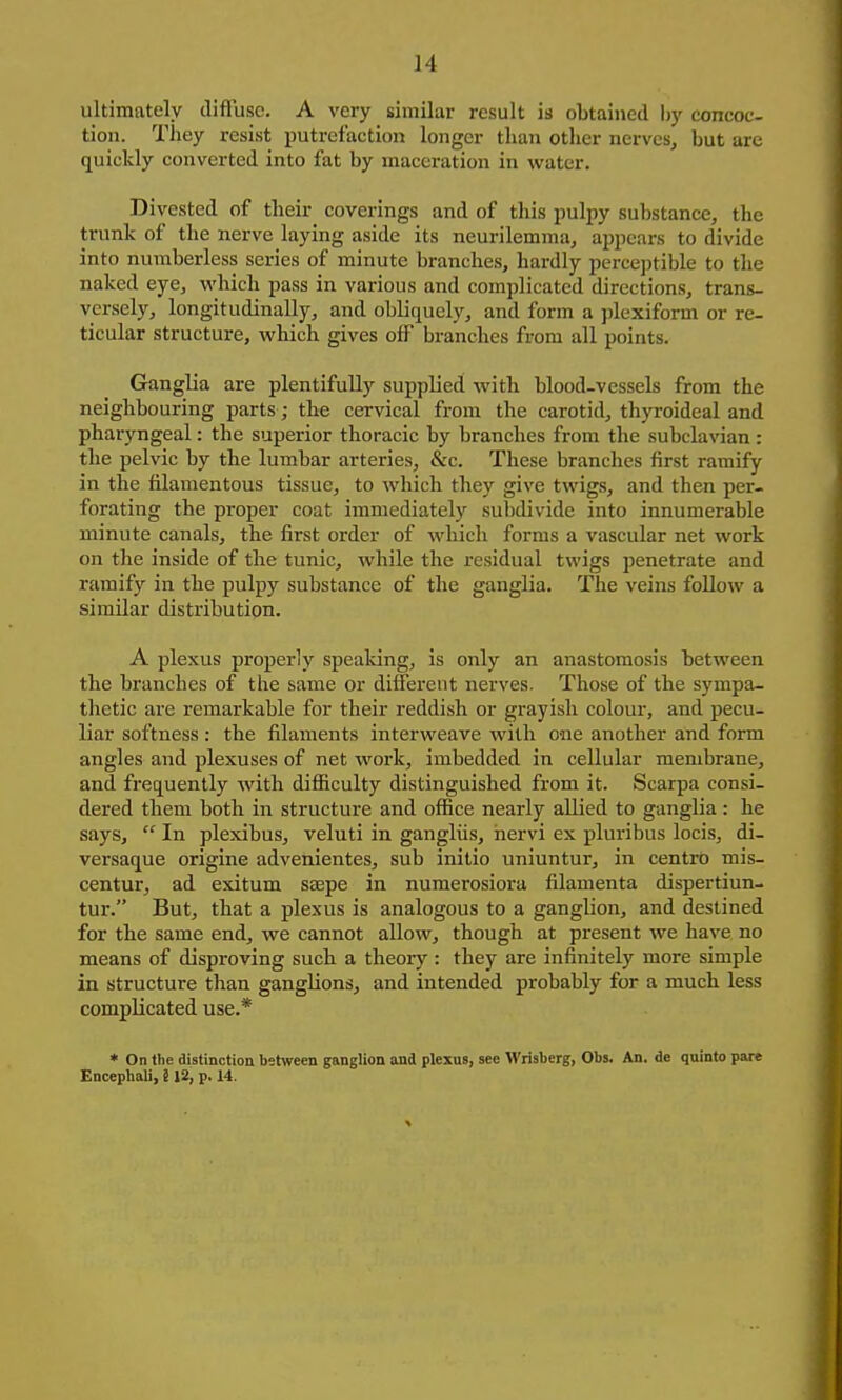 ultimately diffuse. A very similar result is obtained l)y concoc- tion. They resist putrefaction longer than other nerves, but are quickly converted into fat by maceration in water. Divested of their coverings and of this pulpy substance, the trunk of the nerve laying aside its neurilemma, ajipears to divide into numberless scries of minute branches, hardly percejjtible to the naked eye, which pass in various and complicated directions, trans- versely, longitudinally, and obliquely, and form a jilexiform or re- ticular structure, which gives off branches from all points. Ganglia are plentifully supplied with blood-vessels from the neighbouring parts; the cervical from the carotid, thyroideal and pharyngeal: the superior thoracic by branches from the subclavian: the pelvic by the lumbar arteries, &c. These branches first ramify in the filamentous tissue, to which they give twigs, and then per- forating the proper coat immediately subdivide into innumerable minute canals, the first order of which forms a vascular net work on the inside of the tunic, while the residual twigs penetrate and ramify in the pulpy substance of the ganglia. The veins follow a similar distribution. A plexus properly speaking, is only an anastomosis between the branches of the same or different nerves. Those of the sympa- thetic are remarkable for their reddish or grayish colour, and pecu- liar softness : the filaments interweave with one another and form angles and plexuses of net work, imbedded in cellular membrane, and frequently with difficulty distinguished from it. Scarpa consi- dered them both in structure and office nearly allied to ganglia : he says,  In plexibus, veluti in gangliis, hervi ex pluribus locis, di- versaque origine advenientes, sub initio uniuntur, in centro mis- centur, ad exitum ssepe in numerosiora filamenta dispertiun- tur. But, that a plexus is analogous to a ganglion, and destined for the same end, we cannot allow, though at present we have no means of disproving such a theory : they are infinitely more simple in structure than ganglions, and intended probably for a much less complicated use.* • On the distinction bstwcen ganglion and plexus, see Wrisberg, Obs. An. de quinto pare Encephali, 113, p. 14.