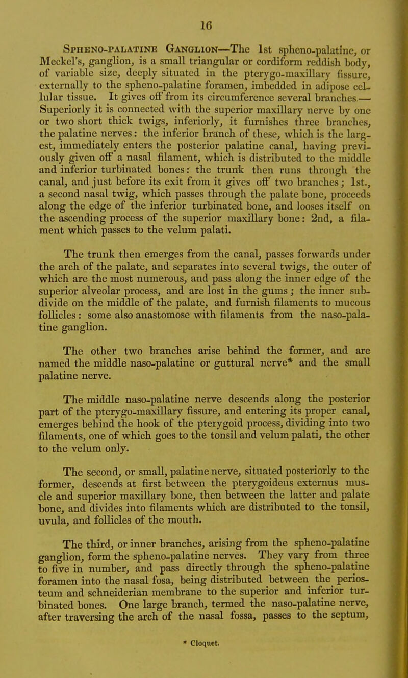 Spheno-palatine Ganolion—The 1st splieno-palatine, or Meckel's, ganglion, is a small triangular or cordiform reddish body, of variable size, deeply situated in the pterygo-maxillary fissure, externally to the sphcno-palatine foramen, imbedded in adipose cel- lular tissue. It gives off from its circumference several branches.— Superiorly it is connected with the superior maxillary nerve by one or two short thick twigs, inferiorly, it furnishes three branches, the palatine nerves: the inferior branch of these, which is the larg- est, immediately enters the posterior palatine canal, having previ- ously given off a nasal filament, which is distributed to the middle and inferior turbinated bones: the trunk then runs through the canal, and just before its exit from it gives off two branches; 1st., a second nasal twig, which passes through the palate bone, proceeds along the edge of the inferior turbinated bone, and looses itself on the ascending process of the superior maxillary bone: 2nd, a fila- ment which passes to the velum palati. The trunk then emerges from the canal, passes forwards under the arch of the palate, and separates into several twigs, the outer of which are the most numerous, and pass along the inner edge of the superior alveolar process, and are lost in the gums; the inner sub- divide on the middle of the palate, and furnish filaments to mucous follicles : some also anastomose with filaments from the naso-pala- tine ganglion. The other two branches arise behind the former, and are named the middle naso-palatine or guttural nerve* and the small palatine nerve. The middle naso-palatine nerve descends along the posterior part of the pterygo-maxillary fissure, and entering its proper canal, emerges behind the hook of the pteiygoid process, dividing into two filaments, one of which goes to the tonsil and velum palati, the other to the velum only. The second, or small, palatine nerve, situated posteriorly to the former, descends at first between the pterygoideus externus mus- cle and superior maxillary bone, then between the latter and palate bone, and divides into filaments which are distributed to the tonsil, uvula, and follicles of the mouth. The third, or inner branches, arising from the spheno-palatine ganglion, form the spheno-palatine nerves. They vary from three to five in number, and pass directly through the spheno-palatine foramen into the nasal fosa, being distributed between the_ perios- teum and schneiderian membrane to the superior and inferior tur- binated bones. One large branch, termed the naso-palatine nerve, after traversing the arch of the nasal fossa, passes to the septum. * Cloqnet.