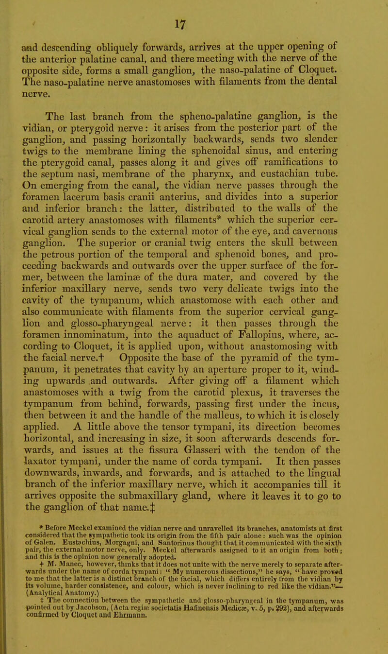 Mid descending obliquely forwards, arrives at the upper opening of the anterior palatine canal, and there meeting with the nerve of the opposite side, forms a small ganglion, the naso-palatine of Cloquet. The naso-palatine nerve anastomoses with filaments from the dental nerve. The last branch from the spheno-palatine ganglion, is the vidian, or pterygoid nerve: it arises from the posterior part of the ganglion, and passing horizontally backwards, sends two slender twigs to the membrane lining the sphenoidal sinus, and entering the pterygoid canal, passes along it and gives off ramifications to the septum nasi, membrane of the pharynx, and eustachian tube. On emerging from the canal, the vidian nerve passes through the foramen lacerura basis cranii anterius, and divides into a superior and inferior branch: the latter, distributed to the walls of the carotid artery anastomoses with filaments* which the superior cer- vical ganglion sends to the external motor of the eye, and cavernous ganglion. The superior or cranial twig enters the skull between the petrous portion of the temporal and sphenoid bones, and pro- ceeding backwards and outwards over the upper surface of the for- mer, between the lamin£e of the dura mater, and covered by the inferior maxillary nerve, sends two very delicate twigs into the cavity of the tympanum, which anastomose with each other and also communicate with filaments from the superior cervical gang- lion and glosso-pharyngeal nerve: it then passes through the foramen innominatum, into the aquaduct of FaUopius, where, ac- cording to Cloquet, it is applied upon, without anastomosing with the facial nerve.t Opposite the base of the pyramid of the tym- panum, it penetrates that cavity by an aperture proper to it, wind- ing upwards and outwards. After giving off a filament which anastomoses with a twig from the carotid plexus, it traverses the tympanum from behind, forwards, passing first under the incus, then between it and the handle of the malleus, to which it is closely applied. A little above the tensor tympani, its direction becomes horizontal, and increasing in size, it soon afterwards descends for- wards, and issues at the fissura Glasseri with the tendon of the laxator tympani, under the name of corda tympani. It then passes downwards, inwards, and forwards, and is attached to the lingual branch of the inferior maxillary nerve, which it accompanies till it arrives opposite the submaxillary gland, where it leaves it to go to the ganglion of that name.| • Before Meckel examined the vidian nerve and unravelled its branches, anatomists at first considered that the sympathetic took Its origin from the fifth pair alone: such was the opinion of Galen. Eustacliius, Morgagni, and Santorinus thought that it communicated with the sixth pair, the external motor nerve, only. Meckel afterwards assigned to it an origin from both ; and this is the opinion now generally adopted. + M. Manec, however, thmks that it does not unite with the nerve merely to separate after- wards under the name of corda tympani:  My numerous dissections, he says,  have prov-sd to me that the latter is a distinct branch of the facial, which difl'ers entirely trom the vidian by its volume, harder consistence, and colour, which is never inclining to red like the vidian.— (Analytical Anatomy.) t The connection between the sympnllietic and glosso-pharyngeal in the tympanum, was fwinted out by Jacobson, (Acta rcgiae socictatis Hafinonsis MedicEe, \. 5, f, ^2), and afterwards confljmcd by Cloquet and EhimaDD.