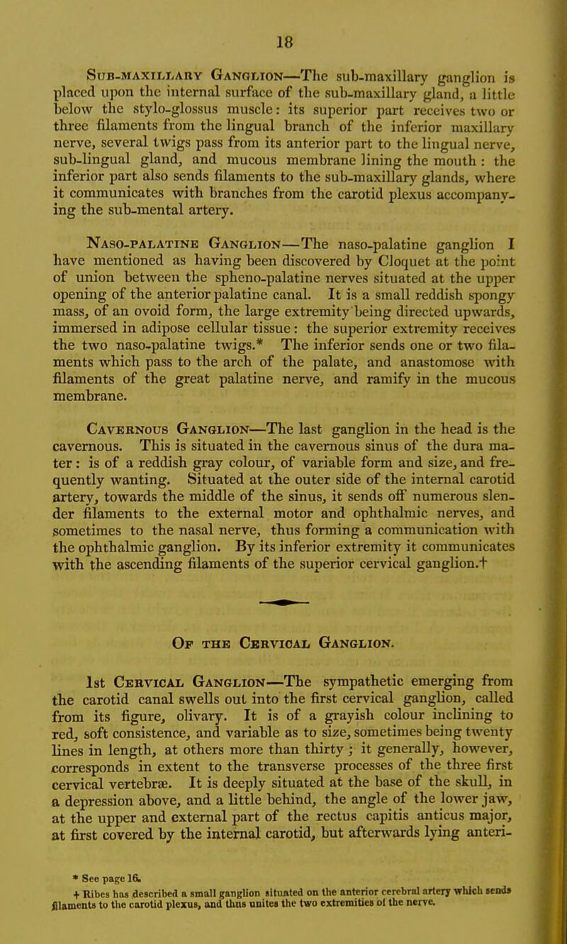 Sub-maxiWjARy Ganglion—The sub-raaxillary ganglion is placed upon the internal surface of the sub-maxillary gland, a little below the stylo-glossus muscle: its superior part receives two or three filaments from the lingual branch of the inferior maxillary nerve, several twigs pass from its anterior part to the lingual nerve, sub-lingual gland, and mucous membrane lining the mouth : the inferior part also sends filaments to the sub-maxillary glands, where it communicates with branches from the carotid plexus accompany- ing the sub-mental artery. Naso-palatinb Ganglion—The naso-palatine ganglion I have mentioned as having been discovered by Cloquet at the point of union between the spheno-palatine nerves situated at the upper opening of the anterior palatine canal. It is a small reddish spongy mass, of an ovoid form, the large extremity being directed upwards, immersed in adipose cellular tissue: the superior extremity receives the two naso-palatine twigs.* The inferior sends one or two fila- ments which pass to the arch of the palate, and anastomose with filaments of the great palatine nerve, and ramify in the mucous membrane. Cavernous Ganglion—The last ganglion in the head is the cavernous. This is situated in the cavernous sinus of the dura ma- ter : is of a reddish gray colour, of variable form and size, and fre- quently wanting. Situated at the outer side of the internal carotid artery, towards the middle of the sinus, it sends ofi numerous slen- der filaments to the external motor and ophthalmic nerves, and sometimes to the nasal nerve, thus forming a communication with the ophthalmic ganglion. By its inferior extremity it communicates with the ascending filaments of the superior cervical ganglion.t Of the Cbrvioal Ganglion. 1st Cervical Ganglion—The sympathetic emerging from the carotid canal swells out into the first cervical ganglion, called from its figure, olivary. It is of a grayish colour inclining to red, soft consistence, and variable as to size, sometimes being twenty lines in length, at others more than thirty ; it generally, however, corresponds in extent to the transverse processes of the three first cervical vertebrae. It is deeply situated at the base of the skuU, in a depression above, and a little behind, the angle of the lower jaw, at the upper and external part of the rectus capitis anticus major, at first covered by the internal carotid, but afterwards lying anteri- * See page 1& + Ribes has described a small ganglion situated on the anterior cerebral artery which sends filaments to the carotid plexus, and thus unites the two extremities ol the nerve.