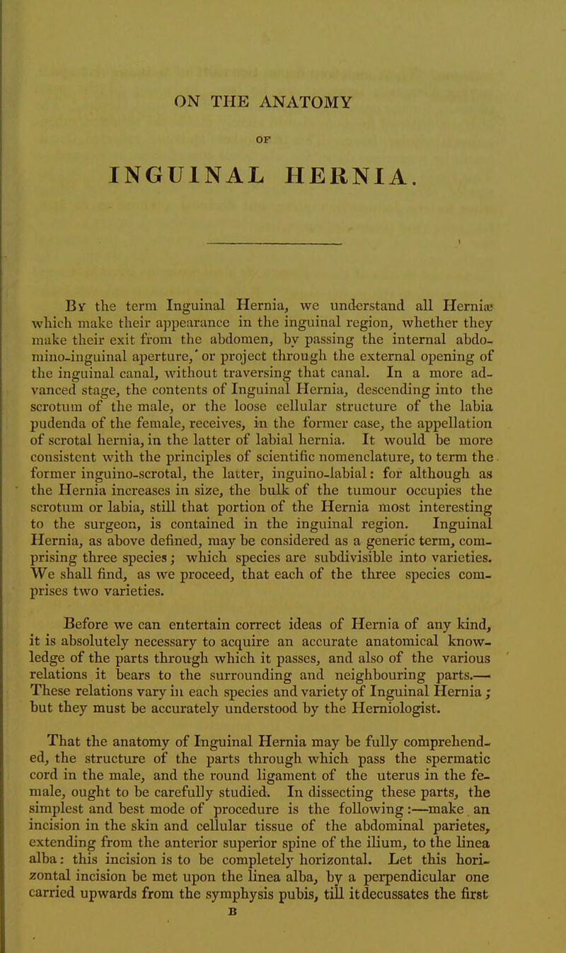 ON THE ANATOMY or INGUINAL HERNIA. By the term Inguinal Hernia, we understand all Hernia; which make their ajjpearance in the inguinal region, whether they make their exit from the abdomen, hy passing the internal abdo- mino-inguinal aperture,'or project tlirough the external opening of the inguinal canal, without travei'sing that canal. In a more ad- vanced stage, the contents of Inguinal Hernia, descending into the scrotum of the male, or the loose cellular structure of the labia pudenda of the female, receives, in the former case, the appellation of scrotal hernia, in the latter of labial hernia. It would be more consistent with the principles of scientific nomenclature, to term the former inguino-scrotal, the laiter, inguino-labial: for although as the Hernia increases in size, the bulk of the tumour occupies the scrotum or labia, still that portion of the Hernia most interesting to the surgeon, is contained in the inguinal region. Inguinal Hernia, as above defined, may be considered as a generic term, com- prising three species; which species are subdivisible into varieties. We shall find, as we proceed, that each of the three species com- l)rises two varieties. Before we can entertain correct ideas of Hernia of any kind, it is absolutely necessary to acquire an accurate anatomical know- ledge of the parts through which it passes, and also of the various relations it bears to the surrounding and neighbouring parts.— These relations vary in each species and variety of Inguinal Hernia ; but they must be accurately understood by the Hemiologist. That the anatomy of Inguinal Hernia may be fully comprehend- ed, the structure of the parts through which pass the spermatic cord in the male, and the round ligament of the uterus in the fe- male, ought to be carefully studied. In dissecting these parts, the simplest and best mode of procedure is the following:—make an incision in the skin and cellular tissue of the abdominal parietes, extending from the anterior superior spine of the iUum, to the linea alba: this incision is to be completely horizontal. Let this hori- zontal incision be met upon the linea alba, by a perpendicular one carried upwards from the symphysis pubis, tiil it decussates the first
