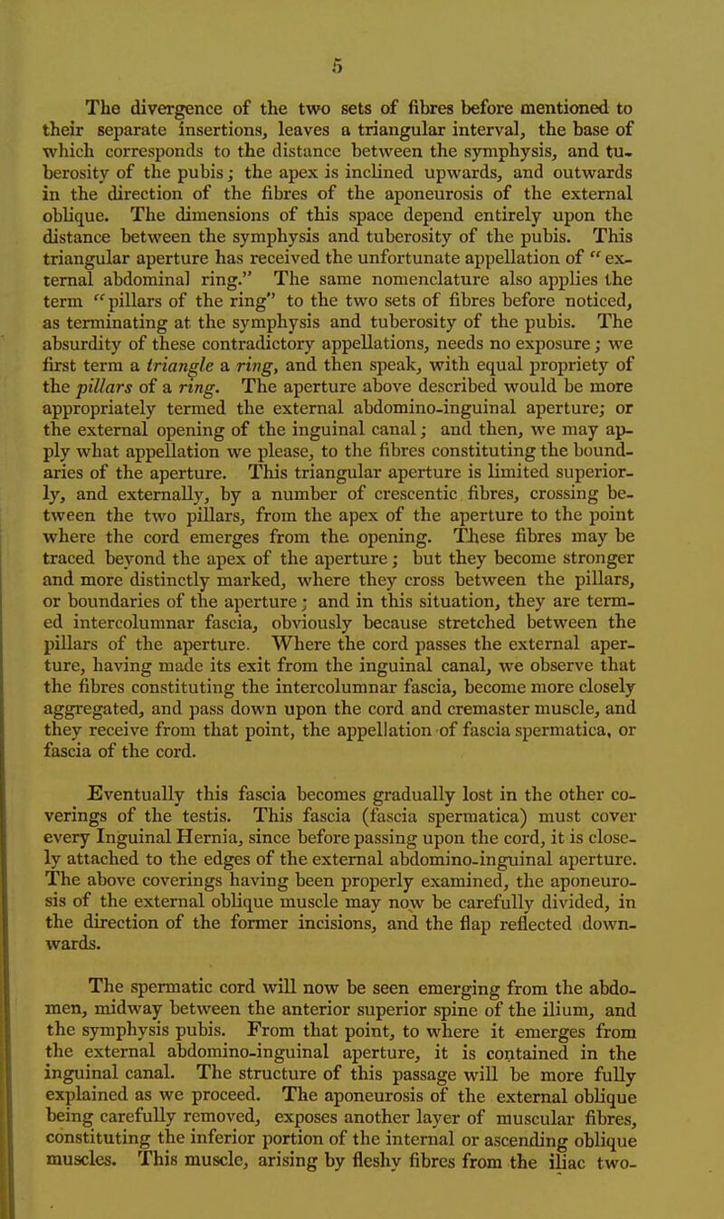 6 The divergence of the two sets of fibres before mentioned to their separate insertions, leaves a triangular interval, the base of which corresponds to the distance between the symphysis, and tu- berosity of the pubis; the apex is inclined upwards, and outwards in the direction of the fibres of the aponeurosis of the external oblique. Tlie dimensions of this space depend entirely upon the distance between the symphysis and tuberosity of the pubis. This triangular aperture has received the unfortunate appellation of  ex- ternal abdominal ring. The same nomenclature also applies the term pillars of the ring to the two sets of fibres before noticed, as terminating at the symphysis and tuberosity of the pubis. The absurdity of these contradictory appellations, needs no exposure; we first term a triangle a ring, and then speak, with equal propriety of the pillars of a ring. The aperture above described would be more appropriately termed the external abdomino-inguinal aperture; or the external opening of the inguinal canal; and then, we may ap- ply what appellation we please, to the fibres constituting the bound- aries of the aperture. This triangular aperture is limited superior- ly, and externally, by a number of crescentic fibres, crossing be- tween the two pillars, from the apex of the aperture to the point where the cord emerges from the opening. TJiese fibres may be traced beyond the apex of the aperture; but they become stronger and more distinctly marked, where they cross between the pillars, or boundaries of the aperture; and in this situation, they are term- ed intercoluninar fascia, obviously because stretched between the pillars of the aperture. Where the cord passes the external aper- ture, having made its exit from the inguinal canal, we observe that the fibres constituting the intercolumnar fascia, become more closely aggregated, and pass down upon the cord and cremaster muscle, and they receive from that point, the appellation of fascia spermatica, or fascia of the cord. Eventually this fascia becomes gradually lost in the other co- verings of the testis. This fascia (fascia spermatica) must cover every Inguinal Hernia, since before passing upon the cord, it is close- ly attached to the edges of the external abdomino-inguinal aperture. The above coverings having been properly examined, the aponeuro- sis of the external oblique muscle may now be carefully divided, in the direction of the former incisions, and the flap reflected down- wards. The spermatic cord wiU now be seen emerging from the abdo- men, midway between the anterior superior spine of the ilium, and the symphysis pubis. Prom that point, to where it emerges from the external abdomino-inguinal aperture, it is contained in the inguinal canal. The structure of this passage will be more fully explained as we proceed. The aponeurosis of the external oblique being carefully removed, exposes another layer of muscular fibres, constituting the inferior portion of the internal or ascending oblique muscles. This muscle, arising by fleshy fibres from the iliac two-