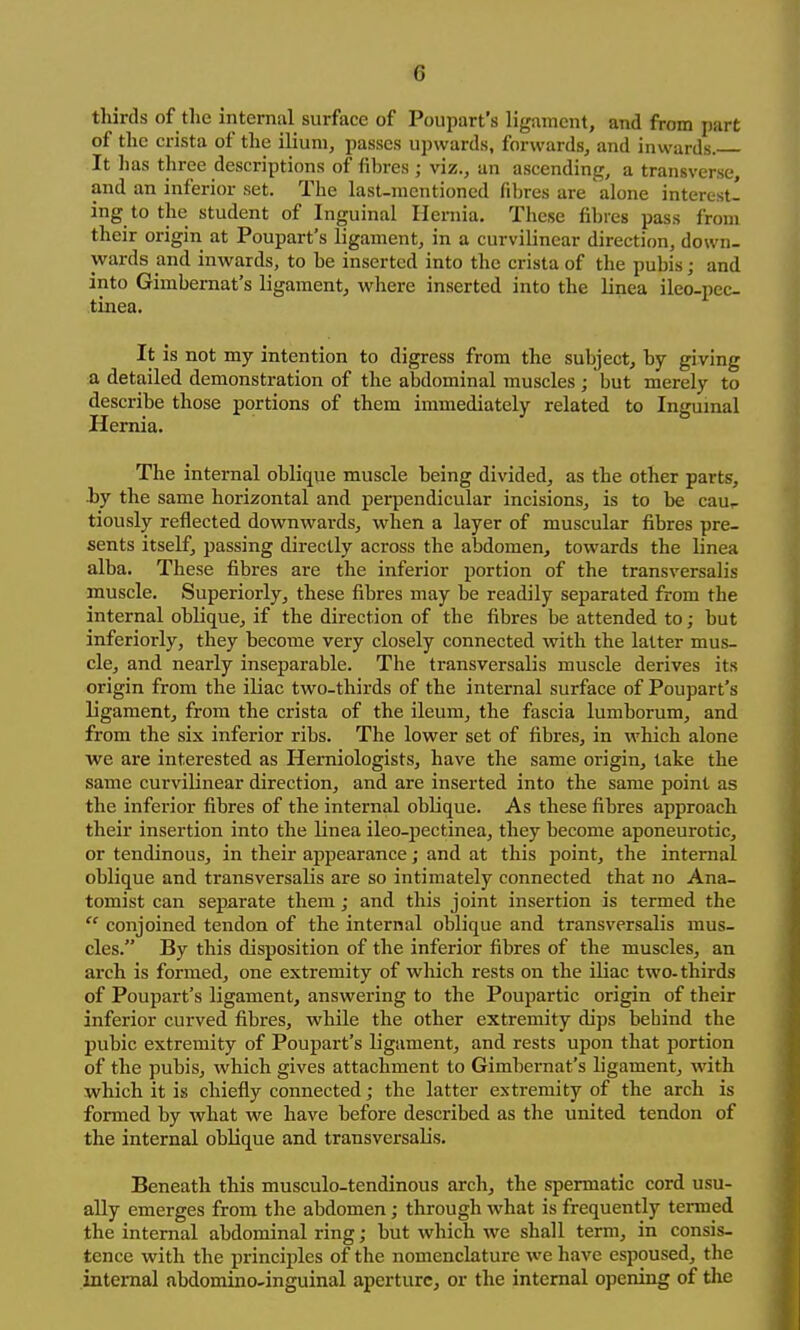 thirds of tlie internal surface of Poupart's ligament, and from part of the crista of the ilium, passes upwards, forwards, and inwards. It has three descriptions of fibres ; viz., an ascending, a transverse, and an inferior set. The last-mentioned fibres are alone interest- ing to the student of Inguinal Hernia. These fibres pass from their origin at Poupart's ligament, in a curvilinear direction, down- wards ami inwards, to he inserted into the crista of the pubis; and into Gimbernat's ligament, where inserted into the linea ileo-pec- tinea. It is not my intention to digress from the subject, by giving a detailed demonstration of the abdominal muscles ; but merely to describe those portions of them immediately related to Inguinal Hernia. The internal oblique muscle being divided, as the other parts, hy the same horizontal and perpendicular incisions, is to be cau^ tiously reflected downwards, when a layer of muscular fibres pre- sents itself, passing directly across the abdomen, towards the linea alba. These fibres are the inferior portion of the transversalis muscle. Superiorly, these fibres may be readily separated from the internal oblique, if the direction of the fibres be attended to; but inferiorly, they become very closely connected with the latter mus- cle, and nearly inseparable. The transversalis muscle derives its origin from the iliac two-thirds of the internal surface of Poupart's ligament, from the crista of the ileum, the fascia lumborum, and from the six inferior ribs. The lower set of fibres, in which alone we are interested as Herniologists, have the same origin, take the same curvilinear direction, and are inserted into the same point as the inferior fibres of the internal oblique. As these fibres approach their insertion into the linea ileo-pectinea, they become aponeurotic, or tendinous, in their appearance; and at this point, the internal oblique and transversalis are so intimately connected that no Ana- tomist can separate them; and this joint insertion is termed the  conjoined tendon of the internal oblique and transversalis mus- cles. By this disposition of the inferior fibres of the muscles, an arch is formed, one extremity of which rests on the iliac two-thirds of Poupart's ligament, answering to the Poupartic origin of their inferior curved fibres, while the other extremity dips behind the pubic extremity of Poupart's ligament, and rests upon that portion of the pubis, which gives attachment to Gimbernat's ligament, with which it is chiefly connected; the latter extremity of the arch is formed by what we have before described as the united tendon of the internal oblique and transversalis. Beneath this musculo-tendinous arch, the spermatic cord usu- ally emerges from the abdomen; through what is frequently termed the internal abdominal ring; but which we shall term, in consis- tence with the principles of the nomenclature we have espoused, the internal abdomino-inguinal aperture, or the internal opening of the