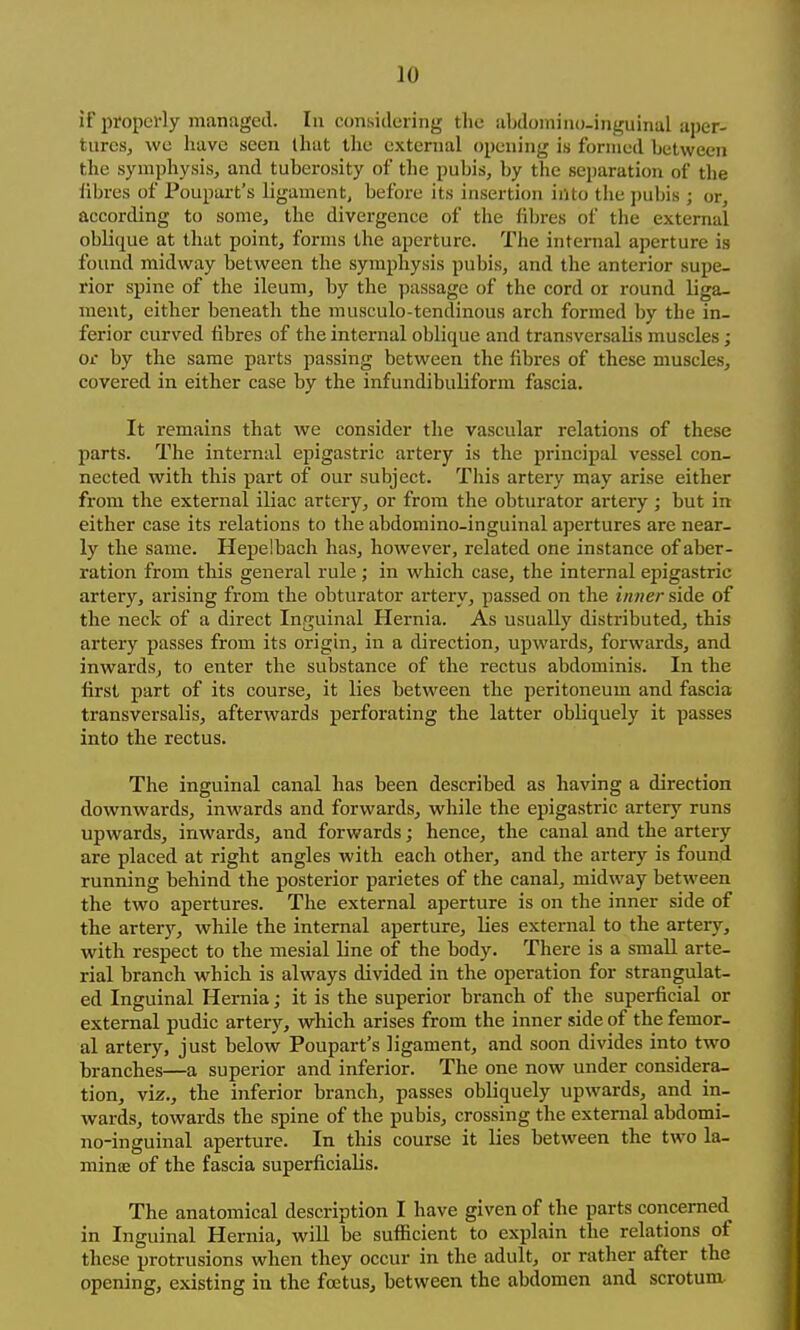 if properly managed. In considering the ahdomino-inguinal aper- tures, we have seen that the external opening is formed between the symphysis, and tuberosity of the pubis, by the separation of the libres of Poupart's ligament, before its insertion into the pubis ; or, according to some, the divergence of the fibres of the external oblique at that point, forms the aperture. The internal aperture is found midway between the symphysis pubis, and the anterior supe- rior spine of the ileum, by the passage of the cord or round liga- ment, either beneath the musculo-tendinous arch formed by the in- ferior curved fibres of the internal oblique and transversalis muscles; or by the same parts passing between the fibres of these muscles, covered in either case by the infundibuliform fascia. It remains that we consider the vascular relations of these parts. The internal epigastric artery is the principal vessel con- nected with this part of our subject. This artery may arise either fi'om the external iliac artery, or from the obturator artery ; but in either case its relations to the abdomino-inguinal apertures are near- ly the same. Hepelbach has, however, related one instance of aber- ration from this general rule ; in which case, the internal epigastric arter)'', arising from the obturator artery, passed on the i/wer side of the neck of a direct Inguinal Hernia. As usually distributed, this artery passes from its origin, in a direction, upwards, forwards, and inwards, to enter the substance of the rectus abdominis. In the first part of its course, it lies between the peritoneum and fascia transversalis, afterwards perforating the latter obliquely it passes into the rectus. The inguinal canal has been described as having a direction downwards, inwards and forwards, while the epigastric artery runs upwards, inwards, and forwards; hence, the canal and the artery are placed at right angles with each other, and the artery is found running behind the posterior parietes of the canal, midway between the two apertures. The external aperture is on the inner side of the artery, while the internal aperture, lies external to the artery, with respect to the mesial line of the body. There is a small arte- rial branch which is always divided in the operation for strangulat- ed Inguinal Hernia; it is the superior branch of the superficial or external pudic artery, which arises from the inner side of the femor- al artery, just below Poupart's ligament, and soon divides into two branches—a superior and inferior. The one now under considera- tion, viz., the inferior branch, passes obliquely upwards, and in- wards, towards the spine of the pubis, crossing the external abdomi- no-inguinal aperture. In this course it lies between the two la- miniE of the fascia superficialis. The anatomical description I have given of the parts concerned in Inguinal Hernia, will be sufficient to explain the relations of these protrusions when they occur in the adult, or rather after the opening, existing in the foetus, between the abdomen and scrotum