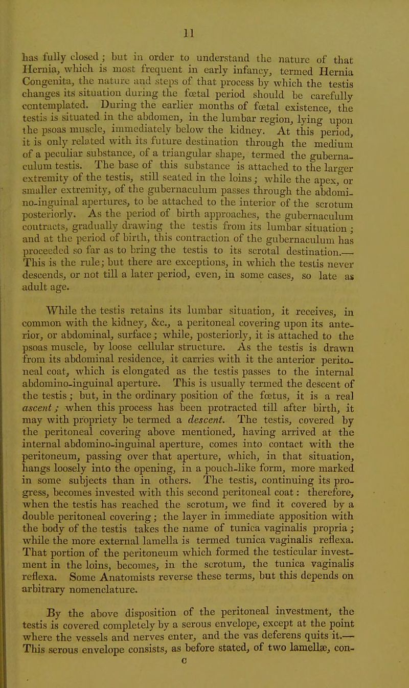 has fully closed ; but in order to understand the nature of that Hernia, whicli is most frequent in early infancy, termed Hernia Congenita, the nature and steps of that process by which the testis changes its situation during the foetal period should be carefully contemplated. During the earlier months of foetal existence, the testis is situated in the abdomen, in the lumbar region, lying upon the psoas muscle, immediately below the kidney. At this period, it is only related with its future destination through the mediuiu of a peculiar substance, of a triangular shape, termed the guberna- culum testis. The base of this substance is attached to the larger extremity of the testis, still sealed in the loins; while the apex, or smaller extremity, of the gubernaculum passes through the abdomi- no-inguinal apertures, to be attached to the interior of the scrotum posteriorly. As the period of birth approaches, the gubernaculum contracts, gradually di-awing the testis from its lumbar situation ; and at the period of birth, this contraction of the gubernaculum has proceeded so far as to bring the testis to its scrotal destination. ■ This is the rule; but there are exceptions, in which the testis never descends, or not till a later period, even, in some cases, so late as adult age. While the testis retains its lumbar situation, it receives, in common with the kidney, &c., a peritoneal covering upon its ante- rior, or abdominal, surface; while, posteriorly, it is attached to the psoas muscle, by loose cellular structure. As the testis is drawn from its abdominal residence, it canies with it the anterior perito- neal coat, which is elongated as the testis passes to the internal abdomino-inguinal aperture. This is usually termed the descent of the testis; but, in the oi-dinary position of the foetus, it is a real ascent; when this process has been protracted till after birth, it may with propriety be termed a desccftt. The testis, covered by the peritoneal covering above mentioned, having arrived at the internal abdomino-inguinal aperture, comes into contact with the peritoneum, passing over that aperture, which, in that situation, hangs loosely into the opening, in a pouch-Uke form, more marked in some subjects than in others. The testis, continuing its pro- gress, becomes invested with this second peritoneal coat: therefore, when the testis has reached the scrotum, we find it covered by a double peritoneal covering; the layer in immediate apposition with the body of the testis takes the name of tunica vaginalis propria; while the more external lamella is termed tunica vaginalis reflexa. That portion of the peritoneum which formed the testicular invest- ment in the loins, becomes, in the scrotum, the tunica vaginalis reflexa. Some Anatomists reverse these terms, but this depends on arbitrary nomenclature. By the above disposition of the peritoneal investment, the testis is covered completely by a serous envelope, except at the point where the vessels and nerves enter, and the vas deferens quits it.— This serous envelope consists, as before stated, of two lamellae, con- c