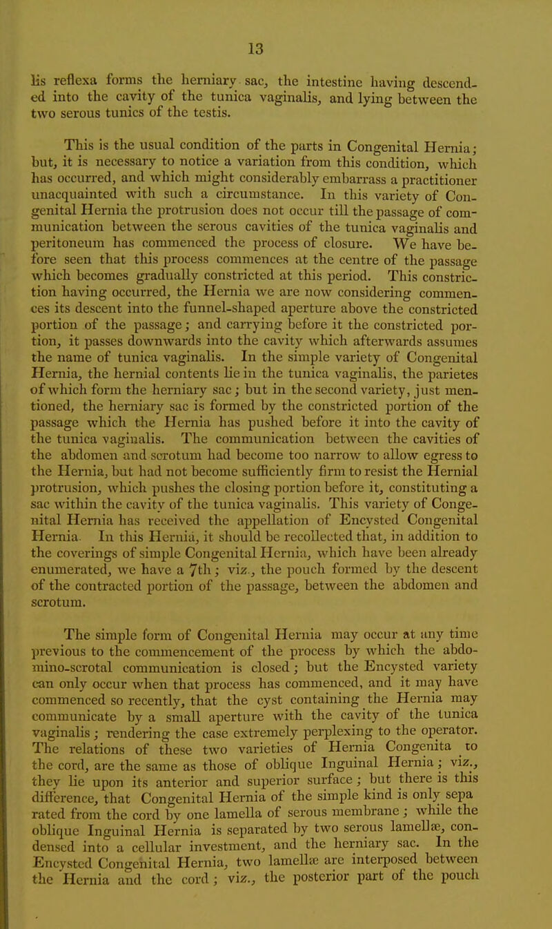lis reflexa forms the herniary sac, the intestine having descend- ed into the cavity of the tunica vaginalis, and lying between the two serous tunics of the testis. This is the usual condition of the parts in Congenital Hernia; but, it is necessary to notice a variation from this condition, which has occurred, and which might considerably embarrass a practitioner unacquainted with such a circumstance. In this variety of Con- genital Hernia the protrusion does not occur till the passage of com- munication between the serous cavities of the tunica vaginalis and peritoneum has commenced the process of closure. We have be- fore seen that this process commences at the centre of the passage wliich becomes gi-adually constricted at this period. This constric- tion having occurred, the Hernia we are now considering commen- ces its descent into the funnel-shaped aperture above the constricted portion of the passage; and carrying before it the constricted por- tion, it passes downwards into the cavit)'' which afterwards assumes the name of tunica vaginalis. In the simple variety of Congenital Hernia, the hernial contents lie in the tunica vaginalis, the parietes of which form the herniary sac; but in the second variety, just men- tioned, the herniary sac is formed by the constricted portion of the passage which the Hernia has pushed before it into the cavity of the tunica vaginalis. The communication between the cavities of the abdomen and scrotum had become too narrow to allow egress to the Hernia, but had not become sufficiently firm to resist the Hernial protrusion, which pushes the closing portion before it, constituting a sac within the cavity of the tunica vaginalis. This variety of Conge- nital Hernia has received the appellation of Encysted Congenital Hernia. In this Hernia, it should be recollected that, in addition to the coverings of simple Congenital Hernia, which have been already enumerated, we have a 7th; vii5., the pouch formed by the descent of the contracted portion of the passage, between the abdomen and scrotum. The simple form of Congenital Hernia may occur at any time previous to the commencement of the process by which the abdo- mino-scrotal communication is closed; but the Encysted variety can only occur when that process has commenced, and it may have commenced so recently, that the cyst containing the Hernia may communicate by a small aperture with the cavity of the tunica vaginalis; rendering the case extremely perplexing to the operator. The relations of these two varieties of Hernia Congenita w the cord, are the same as those of oblique Inguinal Hernia; viz., they lie upon its anterior and superior surface; but there is this difference, that Congenital Hernia of the simple kind is only sepa rated from the cord by one lamella of serous membrane; Avhile the oblique Inguinal Hernia is separated by two serous lamella, con- densed into a cellular investment, and the herniary sac. In the Encysted Congenital Hernia, two lamellic are interposed between the Hernia and the cord; viz., the posterior part of the pouch