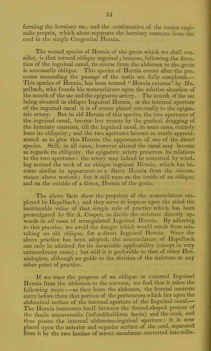 forming the herniary sac, and the continuation of the tunica vagi- nalis propria, which alone separates the herniary contents from the cord in the simple Congenital Hernia. The second species of Hernia of the groin wliich we shall con- sider, is that termed oblique inguinal; because, following the direc- tion of the inguinal canal, its course from the abdomen to the groin is necessarily oblique. This species of Hernia occurs after the pro- cesses succeeding the passage of the testis are fully completed.— This species of Hernia, has been termed  Hernia externa by He- pelbach, who founds his nomenclature upon the relative situation of the mouth of the sac and the epigastric artery. The mouth of the sac being situated in oblique Inguinal Hernia, at the internal aperture of the inguinal canal it is of course placed externally to the epigas- tric artery. But in old Hernia of this species, the two apertures of the inguinal canal, become less remote by the gradual dragging of the herniary contents, till the inguinal canal, in some ca.ses, entirely loses its obliquity; and the two apertures become so nearly approxi- mated as to give this Hernia the appearance of one of the direct species. Still, in all cases, however altered the canal may become as regards its obliquity, the epigastric arteiy preserves its relations to the two apertures: the artery may indeed be contorted by wind- ing around the neck of an oblique inguinal Hernia, which has be- come similar in appearance to a direct Hernia from the circum- stance above noticed; but it still runs on the inside of an oblique, and on the outside of a direct. Hernia of tlie gi-oin. The above facts shew the propriety of the nomenclature em- ployed by Hepelbacli; and they serve to impress upon the mind the inestimable value of that simple rule of practice which has been promulgated by Sir A. Cooper, to divide the stricture directly up- wards in all cases of strangulated Inguinal Hernia. By adhering to this practice, we avoid the danger which would result from mis- taking an old oblique, for a direct Inguinal Hernia. Since the above practice has been adopted, the nomenclature of Hepelbach can only be admired for its invariable applicability (except in very extraordinary cases) ; but stiU it is preferable to that of other Her- niologists, although no guide in the division of the stricture or any other point of practice. If we trace the progress of an oblique or external Inguinal Hernia from the abdomen to the scrotum, we find that it takes the following route:—as they leave the abdomen, the hernial contents carry before them that portion of the peritoneum which lies upon the abdominal surface of the internal aperture of the Inguinal canal.— The Hernia insinuates itself between the funnel-shaped process of the fascia transversalis (infundibuliform fascia) and the cord, and thus passes the internal abdomino-inguinal aperture: it is now placed upon the anterior and superior surface of the cord, separated from it by the two lamintp of serous membrane converted into cellu-