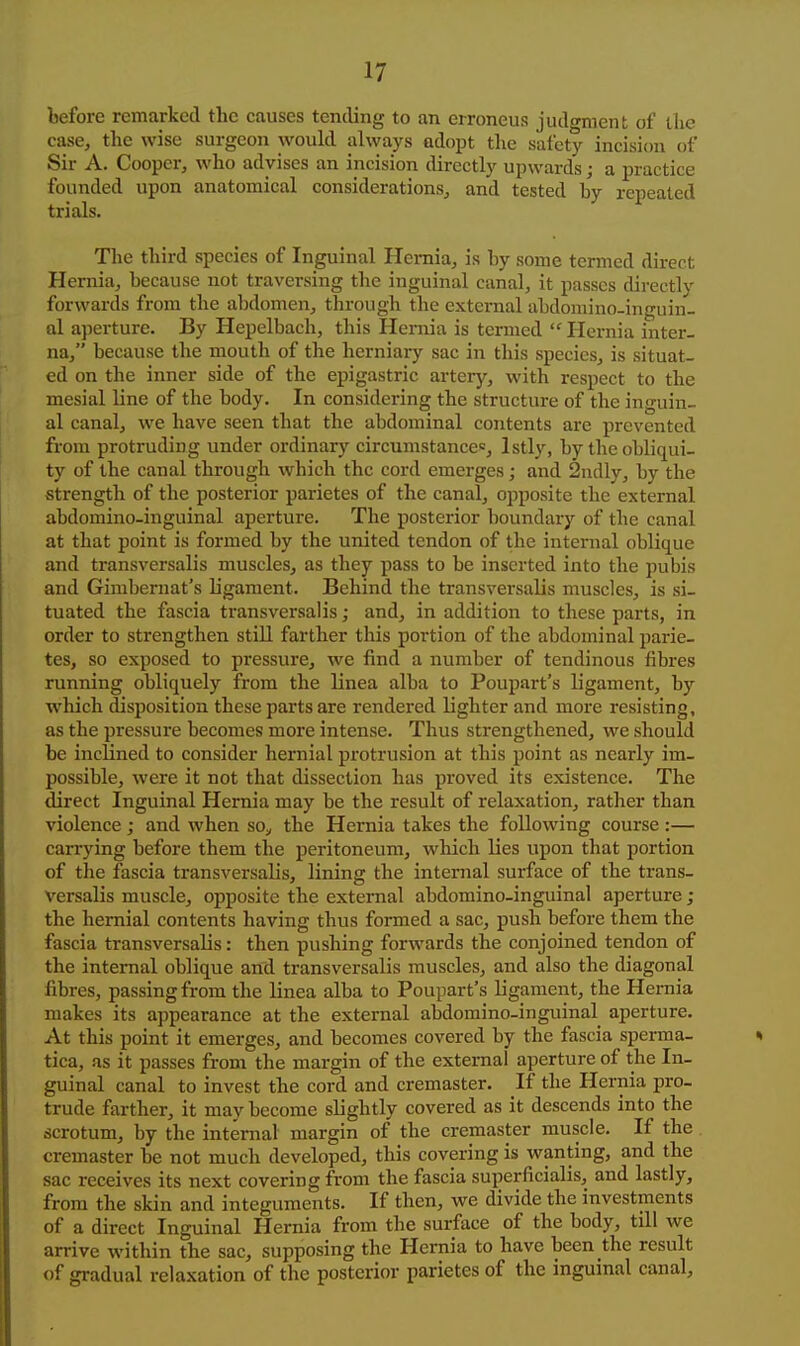 Lefore remarked the causes tending to an erroneus judwmenfc of liic case, the wise surgeon would always adopt tlie safety incision of Sir A. Cooper, who advises an incision directly upwards; a practice founded upon anatomical considerations, and tested hy repeated trials. The third species of Inguinal Hernia, is by some termed direct Hernia, because not traversing the inguinal canal, it passes directly forwards from the a])domen, through the external abdomino-inguin- al aperture. By Hepelbach, this Hernia is termed Hernia inter- na, because the mouth of the herniary sac in this species, is situat- ed on the inner side of the epigastric artery, with respect to the mesial line of the body. In considering the structure of the inguin- al canal, we have seen that the abdominal contents are prevented from protruding under ordinary circumstances, Istly, by the obliqui- ty of the canal through which the cord emerges; and 2ndly, by the strength of the posterior parietes of the canal, opposite the external abdomino-inguinal aperture. The posterior boundary of the canal at that point is formed by the united tendon of the internal oblique and transversalis muscles, as they pass to be inserted into the pubis and Girabernat's ligament. Behind the transversalis muscles, is si- tuated the fascia transversalis; and, in addition to these parts, in order to strengthen still farther this portion of the abdominal parie- tes, so exposed to pressure, we find a number of tendinous fibres running obliquely from the linea alba to Poupart's ligament, by which disposition these parts are rendered lighter and more resisting, as the pressure becomes more intense. Thus strengthened, we should be inclined to consider hernial protrusion at this point as nearly im- possible, were it not that dissection has proved its existence. The direct Inguinal Hernia may be the result of relaxation, rather than violence; and when so^ the Hernia takes the following course :— carrying before them the peritoneum, which lies upon that portion of the fascia transversalis, lining the inter7ial surface of the trans- versalis muscle, opposite the external abdomino-inguinal aperture; the hernial contents having thus formed a sac, push before them the fascia transversalis: then pushing forwards the conjoined tendon of the internal oblique and transversalis muscles, and also the diagonal fibres, passing from the linea alba to Poupart's ligament, the Hernia makes its appearance at the external abdomino-inguinal aperture. At this point it emerges, and becomes covered by the fascia sperma- tica, as it passes from the margin of the external aperture of the In- guinal canal to invest the cord and cremaster. If the Hernia pro- trude farther, it may become slightly covered as it descends into the scrotum, by the internal margin of the cremaster muscle. If the cremaster be not much developed, this covering is wanting, and the sac receives its next covering from the fascia superficialis, and lastly, from the skin and integuments. If then, we divide the investments of a direct Inguinal Hernia from the surface of the body, till we arrive within the sac, supposing the Hernia to have been the result of gradual relaxation of the posterior parietes of the inguinal canal.