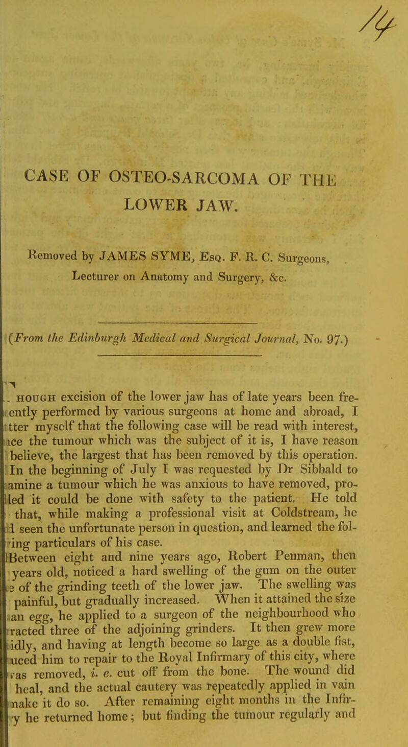 CASE OF OSTEO-SARCOMA OF THE LOWER JAW. Removed by JAMES SYME, Esq. F. R. C. Surgeons, Lecturer on Anatomy and Surgery, &c. (From the Edinburgh Medical and Surgical Journal, No. 97-) .. HOUGH excision of the lower jaw has of late years been fre- I ently performed by various surgeons at home and abroad, I I Iter myself that the following case will be read with interest, ice the tumour which was the subject of it is, I have reason believe, the largest that has been removed by this operation. In the beginning of July I was requested by Dr Sibbald to amine a tumour which he was anxious to have removed, pro- 'ied it could be done with safety to the patient. He told that, while making a professional visit at Coldstream, he i seen the unfortunate person in question, and learned the fol- ing particulars of his case. 1 Between eight and nine years ago, Robert Penman, then years old, noticed a hard swelling of the gum on the outer ee of the grinding teeth of the lower jaw. The swelling was painful, but gradually increased. When it attained the size an egg, he applied to a surgeon of the neighbourhood who racted three of the adjoining grinders. It then grew more idly, and having at length become so large as a double fist, luced him to repair to the Royal Infirmary of this city, where /as removed, i. e. cut off from the bone. The wound did heal, and the actual cautery was repeatedly applied in vain nake it do so. After remaining eight months in the Infir- H y he returned home; but finding the tumour regularly and