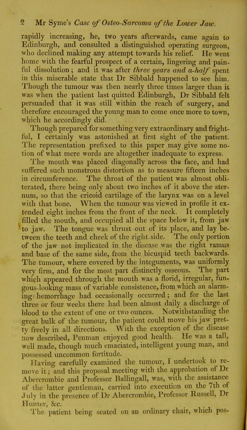 rapidly increasing, he, two years afterwards, came again to Edinburgh, and consulted a distinguished operating surgeon, who decUned making any attempt towards his rehef. He went home with the fearful prospect of a certain, lingering and pain- ful dissolution; and it was after three years and a-half spent in this miserable state that Dr Sibbald happened to see him. Though the tumour was then nearly three times larger than it was when the patient last quitted Edinburgh, Dr Sibbald felt persuaded that it was still within the reach of siurgery, and therefore encouraged the young man to come once more to town, which he accordingly did. Though prepared for something very extraordinary and fright- ful, I certainly was astonished at first sight of the patient. The representation prefixed to this paper may give some no- tion of what mere words are altogether inadequate to express. The mouth was placed diagonally across the face, and had sulfered such monstrous distortion as to measure fifteen inches in circumference. The throat of the patient was almost obli- terated, there being only about two inches of it above the ster- num, so that the cricoid cartilage of the larynx was on a level with that bone. When the tumour was viewed in profile it ex- tended eight inches from the front of the neck. It completely .filled the mouth, and occupied all the space below it, from jaw ^o jaw. The tongue was thrust out of its place, and lay be- tween the teeth and cheek of the right, side. The only portion of the jaw not implicated in the disease was the right ramus and base of the same side, from the bicuspid teeth backwards. The tumour, where covered by the integuments, was uniformly very firm, and for the most part distinctly osseous. The part which appeared through the mouth was a florid, irregular, fun- gous-looking mass of variable consistence, from which an alarm- ing hemorrhage had occasionally occurred; and for the last three or four weeks there had been almost daily a discharge of blood to the extent of one or two ounces. Notwithstanding the great bulk of the tumour, the patient could move his jaw pret- ty freely in all directions. With the exception of the disease now described. Penman enjoyed good health. He was a tall, well made, though much emaciated, intelligent young man, and possessed uncommon fortitude. Having careftiUy examined the tumour, I undertook to re- move it; and this proposal meeting with the ajpprobation of Dr Abercrombie and Professor Ballingall, was, with the assistance of the latter gentleman, carried into execution on the 7th of July in the presence of Dr Abercrombie, Professor Russell, Dr Hunter, &c. The i)atient being seated on an ordinary chair, which pos-