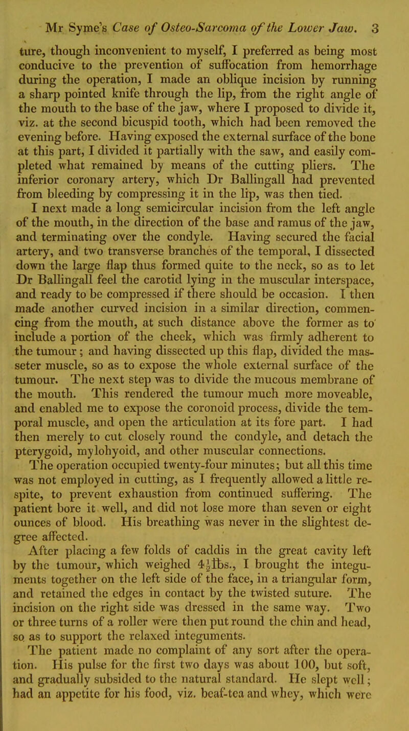 ture, though inconvenient to myself, I preferred as being most conducive to the prevention of suffocation from hemorrhage during the operation, I made an oblique incision by running a sharp pointed knife through the lip, from the right angle of the mouth to the base of the jaw, where I proposed to divide it, viz. at the second bicuspid tooth, which had been removed the evening before. Having exposed the external surface of the bone at this part, I divided it partially with the saw, and easily com- pleted what remained by means of the cutting pliers. The inferior coronary artery, which Dr BaUingall had prevented from bleeding by compressing it in the lip, was then tied. I next made a long semicircular incision from the left angle of the mouth, in the direction of the base and ramus of the jaw, and terminating over the condyle. Having secured the facial artery, and two transverse branches of the temporal, I dissected down the large flap thus formed quite to the neck, so as to let Dr BaUingall feel the carotid lying in the muscular interspace, and ready to be compressed if there should be occasion. 1 then made another curved incision in a similar direction, commen- cing from the mouth, at such distance above the former as to' include a portion of the cheek, which was firmly adherent to the tumour; and having dissected up this flap, divided the mas- seter muscle, so as to expose the whole external surface of the tumour. The next step was to divide the mucous membrane of the mouth. This rendered the tumour much more moveable, and enabled me to expose the coronoid process, divide the tem- poral muscle, and open the articulation at its fore part. I had then merely to cut closely round the condyle, and detach the pterygoid, mylohyoid, and other muscular connections. The operation occupied twenty-four minutes; but all this time was not employed in cutting, as I frequently allowed a little re- spite, to prevent exhaustion from continued suffering. The patient bore it well, and did not lose more than seven or eight ounces of blood. His breathing was never in the slightest de- gree affected. After placing a few folds of caddis in the great cavity left by the tumour, which weighed 4^tbs., I brought the integu- ments together on the left side of the face, in a triangular Ibrm, and retained the edges in contact by the twisted suture. The incision on the right side was dressed in the same way. Two or three turns of a roller were then put round the chin and head, 80. as to support the relaxed integuments. The patient made no complaint of any sort after the opera- tion. His pulse for the first two days was about 100, but soft, and gradually subsided to the natural standard. He slept well; had an appetite for his food, viz. beaf-tca and whey, which were