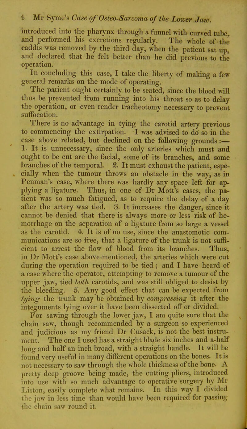 introduced into the pharynx through a funnel with curved tube and performed his excretions regularly. The whole of the caddis was removed by the third day, when the patient sat up, and declared that he felt better than he did previous to the operation. In concluding this case, I take the hberty of making a few general remarks on the mode of operating. The patient ought certainly to be seated, since the blood will thus be prevented from running into his throat so as to delay the operation, or even render tracheotomy necessary to prevent suffocation. There is no advantage in tying the carotid artery previous to commencing the extirpation. I was advised to do so in the case above related, but declined on the following grounds:— 1. It is unnecessary, since the only arteries which must and ought to be cut are the facial, some of its branches, and some branches of the temporal. 2. It must exhaust the patient, espe- . cially when the tumour throws an obstacle in the way, as in Penman's case, where there was hardly any space left for ap- plying a ligature. Thus, in one of Dr Motfs cases, the pa- tient was so much fatigued, as to require the delay of a day after the artery was tied. 3. It increases the danger, since it cannot be denied that there is always more or less risk of he- morrhage on the separation of a ligature from so large a vessel as the carotid. 4. It is of no use, since the anastomotic com- munications are so free, that a ligature of the trunk is not suffi- cient to arrest the flow of blood from its branches. Thus, in Dr Mott's case above-mentioned, the arteries which were cut during the operation required to be tied; and I have heard of a case where the operator, attempting to remove a tumour of the upper jaw, tied both carotids, and was still obliged to desist by the bleeding. 5. Any good effect that can be expected from ti/ing the trunk may be obtained by compressing it after the integuments lying over it have been dissected off or divided. For sawing through the lower jaw, I am quite sure that the chain saw, though recommended by a surgeon so experienced and judicious as my friend Dr Cusack, is not the best instru- ment. The one I used has a straight blade six inches and a-half long and half an inch broad, with a straight handle. It will be found very useful in many difierent operations on the bones. It is not necessary to saw through the whole thickness of the bone. A pretty deep groove being made, the cutting pliers, introduced into use with so much advantage to operative surgery by Mr Liston, easily complete what remains. In this way I divided the jaw in less time than would have been required for passing the chain saw round it.