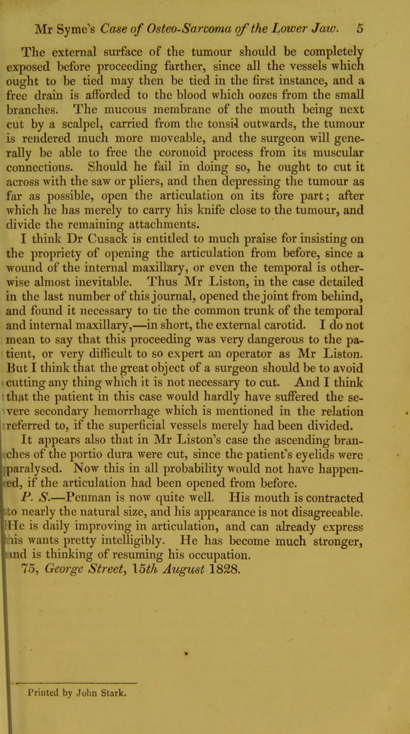 The external surface of the tumour should be completely exposed before proceeding farther, since all the vessels which ought to be tied may then be tied in the first instance, and a free drain is afforded to the blood which oozes from the small branches. The mucous membrane of the mouth being next cut by a scalpel, carried from the tonsii outwards, the tumour is rendered much more moveable, and the surgeon will gene- rally be able to free the coronoid process from its muscular connections. Should he fail in doing so, he ought to cut it across with the saw or pliers, and then depressing the tumour as far as possible, open the articulation on its fore part; after which he has merely to carry his knife close to the tumour, and divide the remaining attachments. I think Dr Cusack is entitled to much praise for insisting on the propriety of opening the articulation from before, since a wound of the internal maxillary, or even the temporal is other- wise almost inevitable. Thus Mr Liston, in the case detailed in the last number of this journal, opened the joint from behind, and found it necessary to tie the common trunk of the temporal and internal maxillary,—in short, the external carotid. I do not mean to say that this proceeding was very dangerous to the pa- tient, or very difficult to so expert an operator as Mr Liston. But I think that the great object of a surgeon should be to avoid • cutting any thing which it is not necessary to cut. And I think ' that the patient in this case would hardly have suffered the se- vere secondary hemorrhage which is mentioned in the relation ireferred to, if the superficial vessels merely had been divided. It appears also that in Mr Liston's case the ascending bran- iches of the portio dura were cut, since the patient''s eyelids were ]paralysed. Now this in all probability would not have happen- ed, if the articulation had been opened from before. jP. S.—Penman is now quite well. His mouth is contracted ito nearly the natural size, and his appearance is not disagreeable. IHe is daily improving in articulation, and can already express i^is wants pretty intelligibly. He has become much stronger, land is thinking of resuming his occupation. 75, George Street, \5th August 1828. Printed by John Stark.