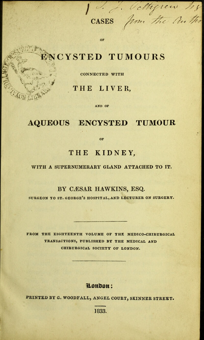 CASES ^^/-r /If- OP TUMOURS ^ • f , CONNECTED WITH N THE LIVER, AND OP AQUEOUS ENCYSTED TUMOUR OP THE KIDNEY, WITH A SUPERNUMERARY GLAND ATTACHED TO IT. BY CiESAR HAWKINS, ESQ. SURGEON TO ST. GEORGE'S HOSPITAL, AND LECTURER ON SURGERY. FROM THE EIGHTEENTH VOLUME OF THE MEDICO-CHIRURGICAL TRANSACTIONS, PUBLISHED BY THE MEDICAL AND CHIRURGICAL SOCIETY OF LONDON. Uoittron: PRINTED BY G. WOODFALL, ANGEL COURT, SKINNER STREET. 1833.