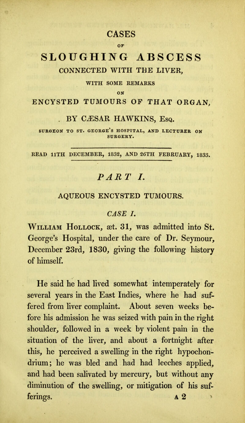 CASES or SLOUGHING ABSCESS CONNECTED WITH THE LIVER, WITH SOME REMARKS ON ENCYSTED TUMOURS OP THAT ORGAN, . BY CiESAR HAWKINS, Esq. SURGEON TO ST. GEORGE's HOSPITAL, AND LECTURER ON SURGERY. READ IITH DECEMBER, 1832, AND 26TH FEBRUARY, 1833. PART I. AQUEOUS ENCYSTED TUMOURS. CASE I. William Hollock, «t. 31, was admitted into St. George's Hospital, under the care of Dr. Seymour, December 23rd, 1830, giving the following history of himself. He said he had lived somewhat intemperately for several years in the East Indies, where he had suf- fered from liver complaint. About seven weeks be- fore his admission he was seized with pain in the right shoulder, followed in a week by violent pain in the situation of the liver, and about a fortnight after this, he perceived a swelling in the right hypochon- drium; he was bled and had had leeches applied, and had been salivated by mercury, but without any diminution of the swelling, or mitigation of his suf- ferings. A 2 >