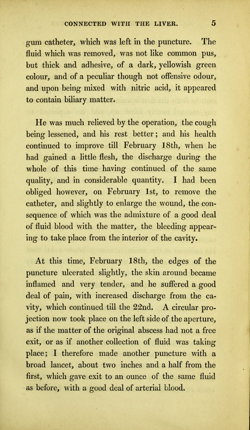 gum catheter, which was left m the puncture. The fluid which was removed, was not Hke common pus, but thick and adhesive, of a dark, yellowish green colour, and of a peculiar though not offensive odour, and upon being mixed with nitric acid, it appeared to contain biliary matter. He was much relieved by the operation, the cough being lessened, and his rest better; and his health continued to improve till February 18th, when he had gained a little flesh, the discharge during the whole of this time having continued of the same quality, and in considerable quantity. I had been obliged however, on February 1st, to remove the catheter, and slightly to enlarge the wound, the con- sequence of which was the admixture of a good deal of fluid blood with the matter, the bleeding appear- ing to take place from the interior of the cavity. At this time, February 18th, the edges of the puncture ulcerated shghtly, the skin around became inflamed and very tender, and he suffered a good deal of pain, with increased discharge from the ca- vity, which continued till the 22nd. A circular pro- jection now took place on the left side of the aperture, as if the matter of the original abscess had not a free exit, or as if another collection of fluid was taking place; I therefore made another puncture with a broad lancet, about two inches and a half from the first, which gave exit to an ounce of the same fluid as before, with a good deal of arterial blood.