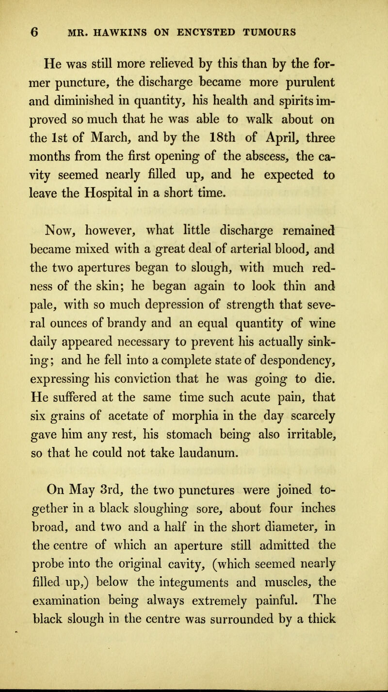He was still more relieved by this than by the for- mer puncture, the discharge became more purulent and diminished in quantity, his health and spirits im- proved so much that he was able to walk about on the 1st of March, and by the 18th of April, three months from the first opening of the abscess, the ca- vity seemed nearly filled up, and he expected to leave the Hospital in a short time. Now, however, what little discharge remained became mixed with a great deal of arterial blood, and the two apertures began to slough, with much red- ness of the skin; he began again to look thin and pale, with so much depression of strength that seve- ral ounces of brandy and an equal quantity of wine daily appeared necessary to prevent his actually sink- ing ; and he fell into a complete state of despondency, expressing his conviction that he was going to die. He suffered at the same time such acute pain, that six grains of acetate of morphia in the day scarcely gave him any rest, his stomach being also irritable, so that he could not take laudanum. On May 3rd, the two punctures were joined to- gether in a black sloughing sore, about four inches broad, and two and a half in the short diameter, in the centre of which an aperture still admitted the probe into the original cavity, (which seemed nearly filled up,) below the integuments and muscles, the examination being always extremely painful. The black slough in the centre was surrounded by a thick