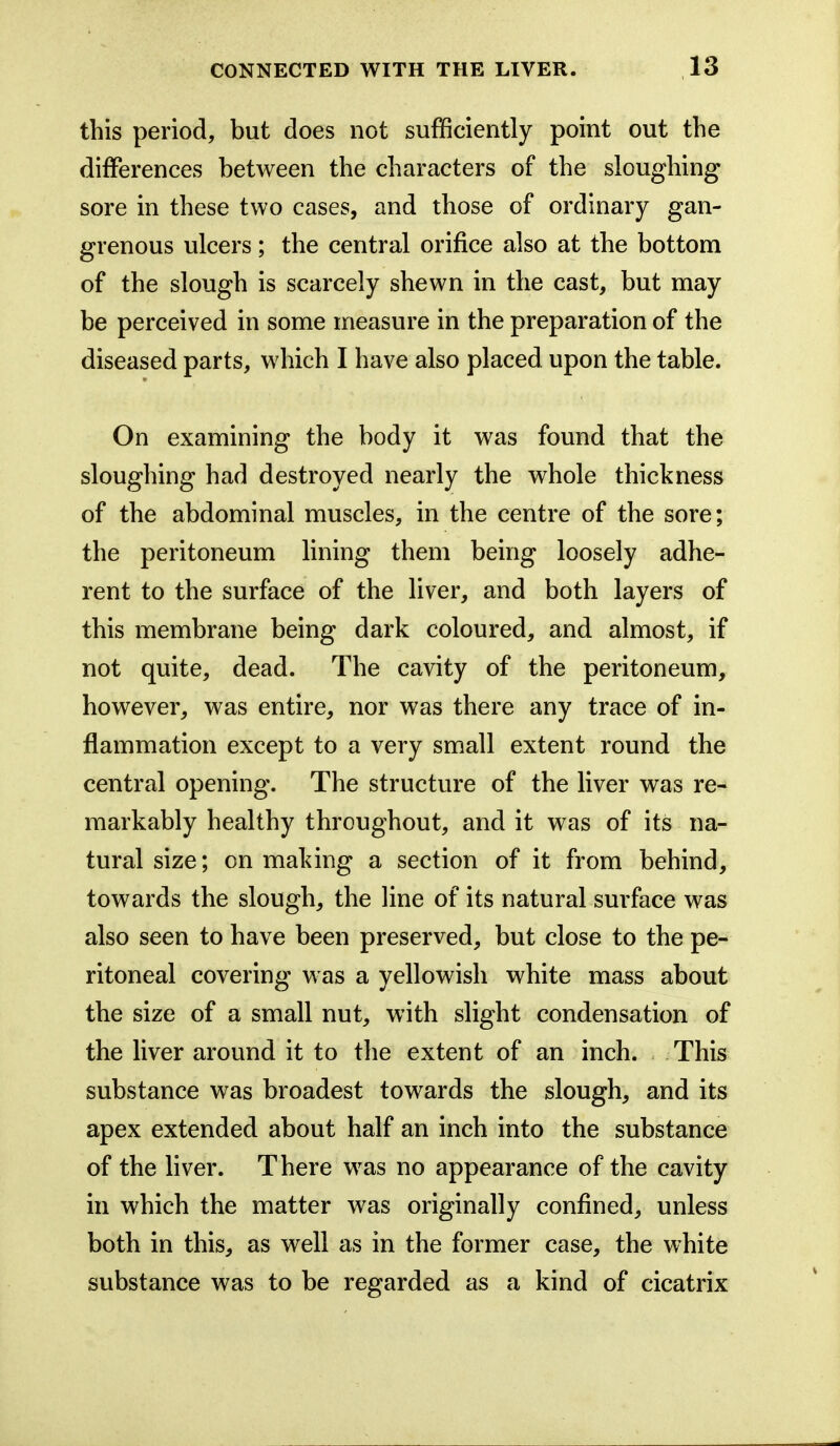 this period, but does not sufficiently point out the differences between the characters of the sloughing sore in these two cases, and those of ordinary gan- grenous ulcers; the central orifice also at the bottom of the slough is scarcely shewn in the cast, but may be perceived in some measure in the preparation of the diseased parts, which I have also placed upon the table. On examining the body it was found that the sloughing had destroyed nearly the whole thickness of the abdominal muscles, in the centre of the sore; the peritoneum lining them being loosely adhe- rent to the surface of the liver, and both layers of this membrane being dark coloured, and almost, if not quite, dead. The cavity of the peritoneum, however, was entire, nor was there any trace of in- flammation except to a very small extent round the central opening. The structure of the liver was re- markably healthy throughout, and it was of its na- tural size; on making a section of it from behind, towards the slough, the Hue of its natural surface was also seen to have been preserved, but close to the pe- ritoneal covering was a yellowish white mass about the size of a small nut, with slight condensation of the liver around it to the extent of an inch. This substance was broadest towards the slough, and its apex extended about half an inch into the substance of the liver. There was no appearance of the cavity in which the matter was originally confined, unless both in this, as well as in the former case, the white substance was to be regarded as a kind of cicatrix