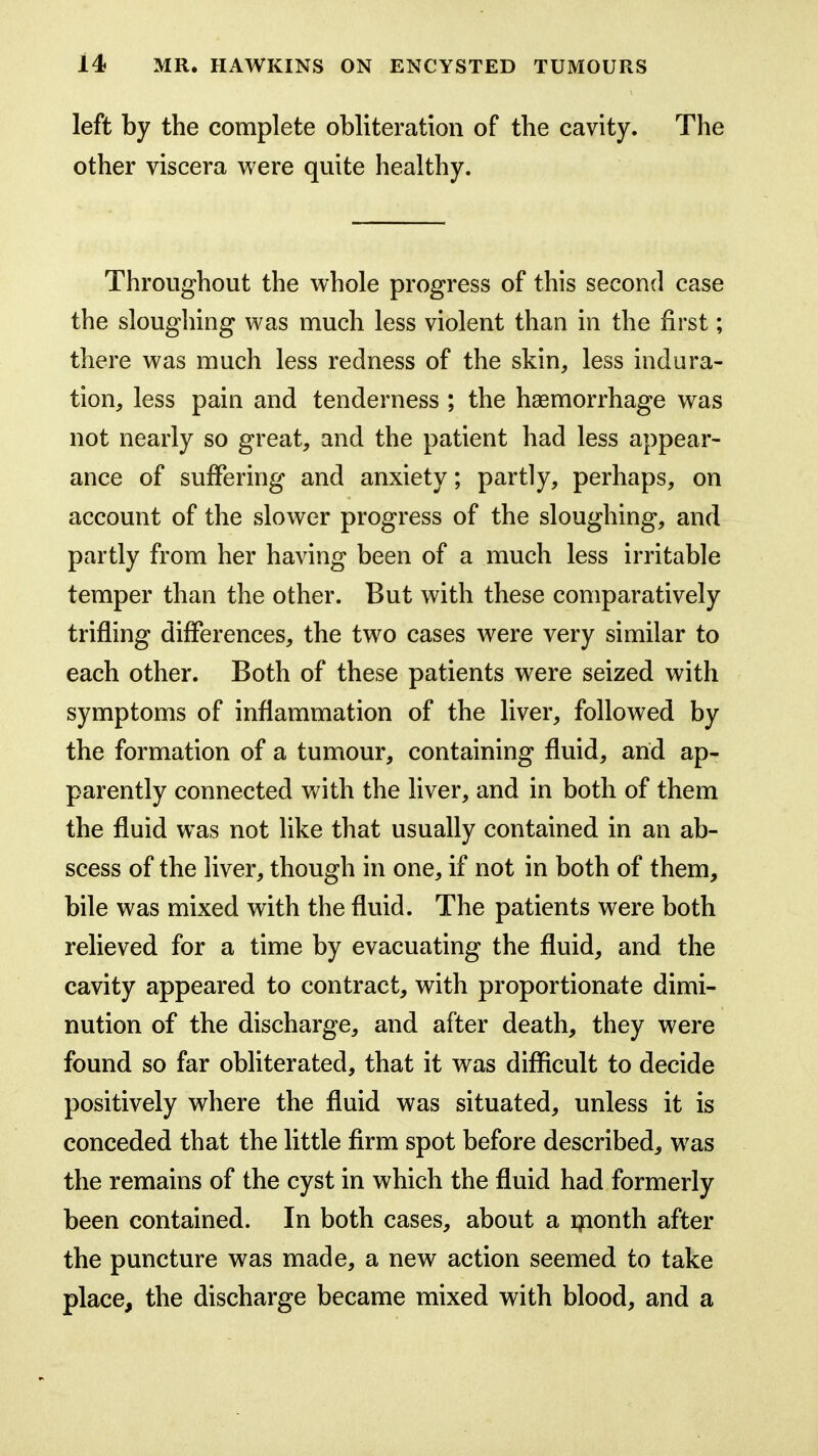 left by the complete obliteration of the cavity. The other viscera were quite healthy. Throughout the whole progress of this second case the sloughing was much less violent than in the first; there was much less redness of the skin, less indura- tion, less pain and tenderness ; the haemorrhage was not nearly so great, and the patient had less appear- ance of suffering and anxiety; partly, perhaps, on account of the slower progress of the sloughing, and partly from her having been of a much less irritable temper than the other. But with these comparatively trifling differences, the two cases were very similar to each other. Both of these patients were seized with symptoms of inflammation of the liver, followed by the formation of a tumour, containing fluid, arid ap- parently connected with the liver, and in both of them the fluid was not like that usually contained in an ab- scess of the liver, though in one, if not in both of them, bile was mixed with the fluid. The patients were both relieved for a time by evacuating the fluid, and the cavity appeared to contract, with proportionate dimi- nution of the discharge, and after death, they were found so far obliterated, that it was difficult to decide positively where the fluid was situated, unless it is conceded that the little firm spot before described, was the remains of the cyst in which the fluid had formerly been contained. In both cases, about a ijfionth after the puncture was made, a new action seemed to take place, the discharge became mixed with blood, and a