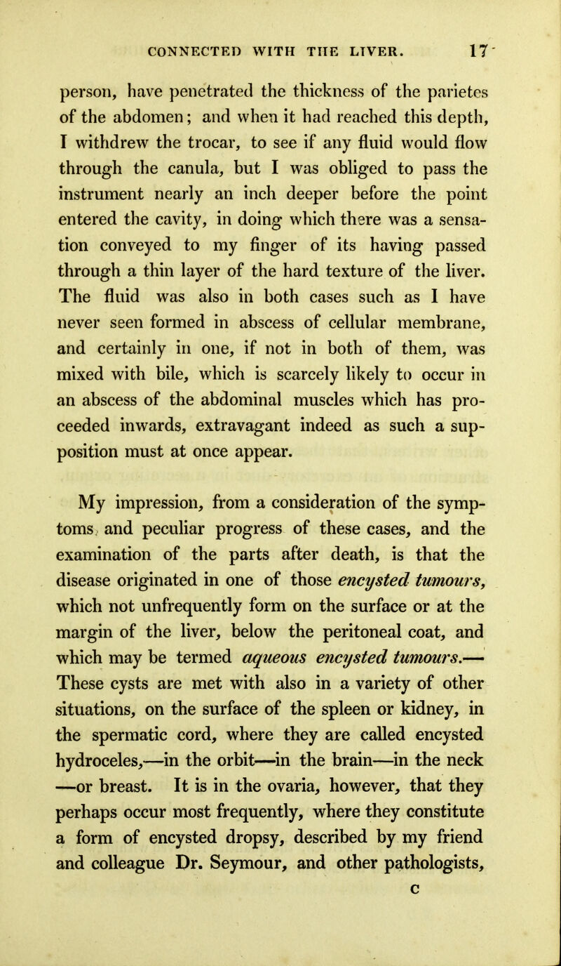 person, have penetrated the thickness of the parietes of the abdomen; and when it had reached this depth, I withdrew the trocar, to see if any fluid would flow through the canula, but I was obliged to pass the instrument nearly an inch deeper before the point entered the cavity, in doing which there was a sensa- tion conveyed to my finger of its having passed through a thin layer of the hard texture of the liver. The fluid was also in both cases such as I have never seen formed in abscess of cellular membrane, and certainly in one, if not in both of them, was mixed with bile, which is scarcely likely to occur in an abscess of the abdominal muscles which has pro- ceeded inwards, extravagant indeed as such a sup- position must at once appear. My impression, from a consideration of the symp- toms and peculiar progress of these cases, and the examination of the parts after death, is that the disease originated in one of those encysted tumours, which not unfrequently form on the surface or at the margin of the liver, below the peritoneal coat, and which may be termed aqueous encysted tumours,— These cysts are met with also in a variety of other situations, on the surface of the spleen or kidney, in the spermatic cord, where they are called encysted hydroceles,—^in the orbit—^in the brain—in the neck —or breast. It is in the ovaria, however, that they perhaps occur most frequently, where they constitute a form of encysted dropsy, described by my friend and colleague Dr. Seymour, and other pathologists, c