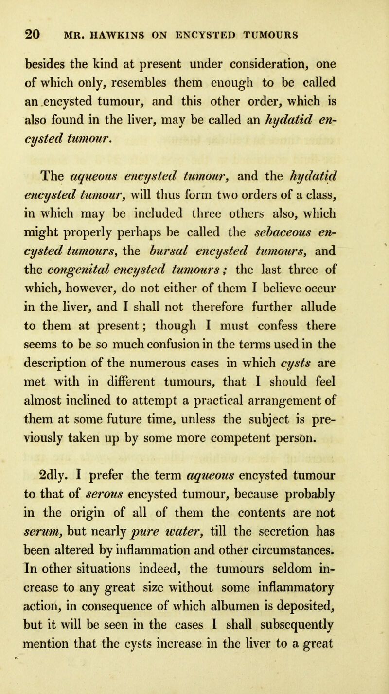 besides the kind at present under consideration, one of which only, resembles them enough to be called an .encysted tumour, and this other order, which is also found in the liver, may be called an hydatid en- cysted tumour. The aqueous encysted tumour, and the hydatid encysted tumour, will thus form two orders of a class, in which may be included three others also, which might properly perhaps be called the sebaceous en- cysted tumours, the bursal encysted tumours, and the congenital encysted tumours; the last three of which, however, do not either of them I believe occur in the liver, and I shall not therefore further allude to them at present; though I must confess there seems to be so much confusion in the terms used in the description of the numerous cases in which cysts are met with in different tumours, that I should feel almost inclined to attempt a practical arrangement of them at some future time, unless the subject is pre- viously taken up by some more competent person. 2dly. I prefer the term aqueous encysted tumour to that of serous encysted tumour, because probably in the origin of all of them the contents are not serum, but nearly pure water, till the secretion has been altered by inflammation and other circumstances. In other situations indeed, the tumours seldom in- crease to any great size without some inflammatory action, in consequence of which albumen is deposited, but it will be seen in the cases I shall subsequently mention that the cysts increase in the liver to a great
