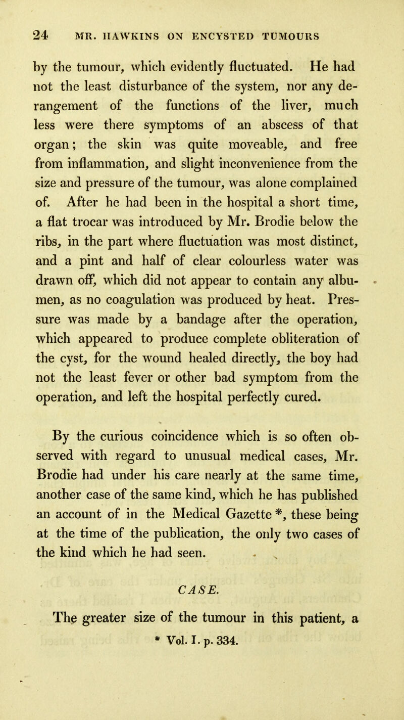 by the tumour, which evidently fluctuated. He had not the least disturbance of the system, nor any de- rangement of the functions of the liver, much less were there symptoms of an abscess of that organ; the skin was quite moveable, and free from inflammation, and slight inconvenience from the size and pressure of the tumour, was alone complained of. After he had been in the hospital a short time, a flat trocar was introduced by Mr. Brodie below the ribs, in the part where fluctuation was most distinct, and a pint and half of clear colourless water was drawn off, which did not appear to contain any albu- men, as no coagulation was produced by heat. Pres- sure was made by a bandage after the operation, which appeared to produce complete obliteration of the cyst, for the wound healed directly, the boy had not the least fever or other bad symptom from the operation, and left the hospital perfectly cured. By the curious coincidence which is so often ob- served with regard to unusual medical cases, Mr. Brodie had under his care nearly at the same time, another case of the same kind, which he has published an account of in the Medical Gazette *, these being at the time of the publication, the only two cases of the khid which he had seen. . , CASE. The greater size of the tumour in this patient, a * Vol. I. p. 334.