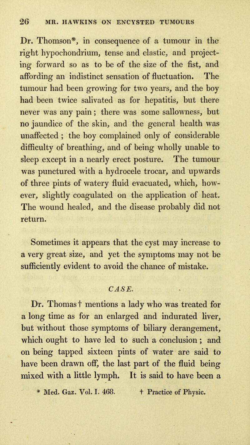 Dr. Thomson*^ in consequence of a tumour in the right hypochondrium, tense and elastic, and project- ing forward so as to be of the size of the fist, and affording an indistinct sensation of fluctuation. The tumour had been growing for two years, and the boy had been twice salivated as for hepatitis, but there never was any pain; there was some sallowness, but no jaundice of the skin, and the general health was unaffected ; the boy complained only of considerable difficulty of breathing, and of being wholly unable to sleep except in a nearly erect posture. The tumour was punctured with a hydrocele trocar, and upwards of three pints of watery fluid evacuated, which, how- ever, slightly coagulated on the application of heat. The wound healed, and the disease probably did not return. Sometimes it appears that the cyst may increase to a very great size, and yet the symptoms may not be sufficiently evident to avoid the chance of mistake. CASE. Dr. Thomas t mentions a lady who was treated for a long time as for an enlarged and indurated liver, but without those symptoms of biliary derangement, which ought to have led to such a conclusion; and on being tapped sixteen pints of water are said to have been drawn off, the last part of the fluid being mixed with a little lymph. It is said to have been a * Med. Gaz. Vol. I. 468. t Practice of Physic.