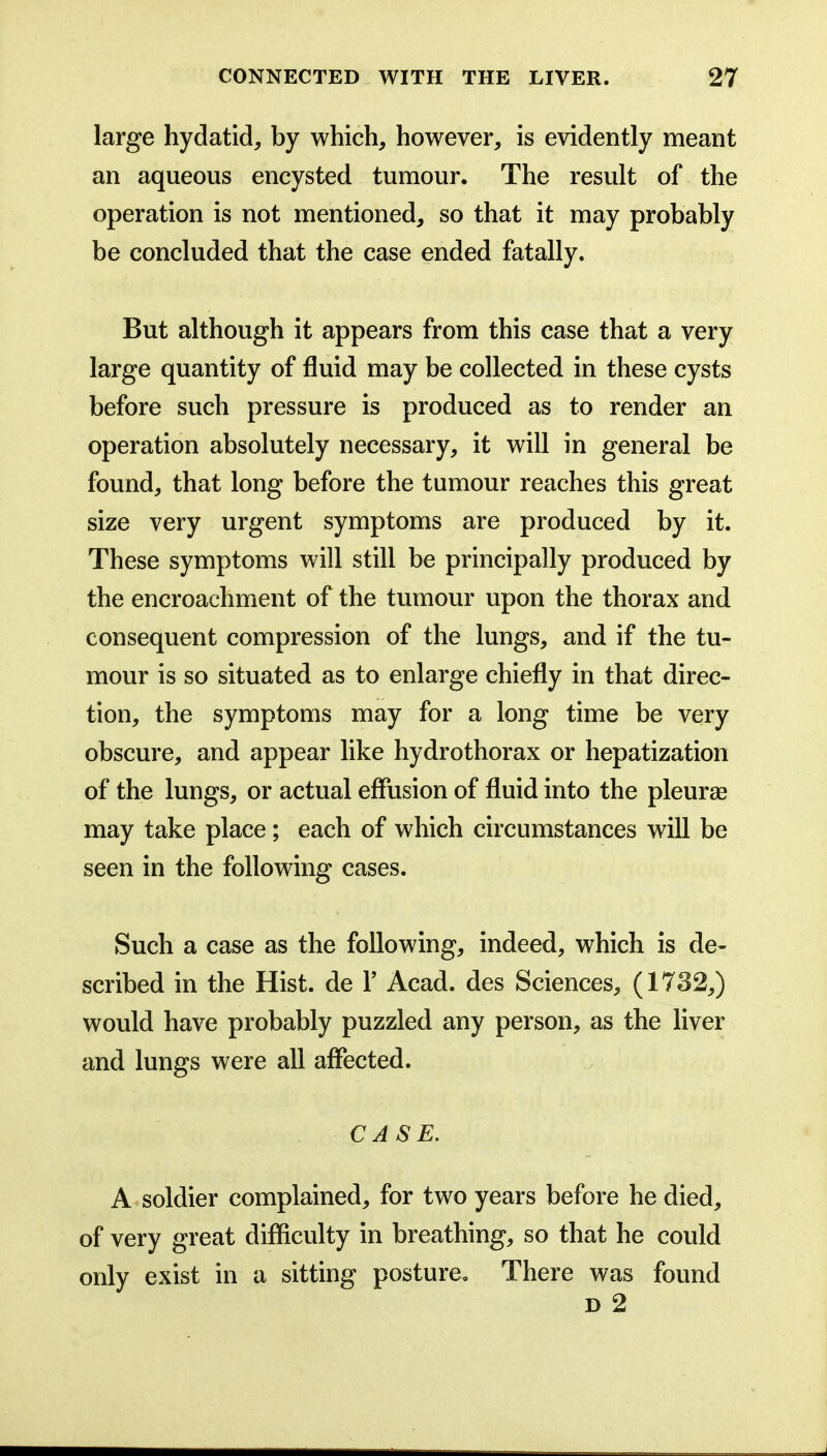 large hydatid, by which, however, is evidently meant an aqueous encysted tumour. The result of the operation is not mentioned, so that it may probably be concluded that the case ended fatally. But although it appears from this case that a very large quantity of fluid may be collected in these cysts before such pressure is produced as to render an operation absolutely necessary, it will in general be found, that long before the tumour reaches this great size very urgent symptoms are produced by it. These symptoms will still be principally produced by the encroachment of the tumour upon the thorax and consequent compression of the lungs, and if the tu- mour is so situated as to enlarge chiefly in that direc- tion, the symptoms may for a long time be very obscure, and appear like hydrothorax or hepatization of the lungs, or actual effusion of fluid into the pleurae may take place; each of which circumstances will be seen in the following cases. Such a case as the following, indeed, which is de- scribed in the Hist, de V Acad, des Sciences, (1732,) would have probably puzzled any person, as the liver and lungs were all affected. CASE. A soldier complained, for two years before he died, of very great difficulty in breathing, so that he could only exist in a sitting posture. There was found