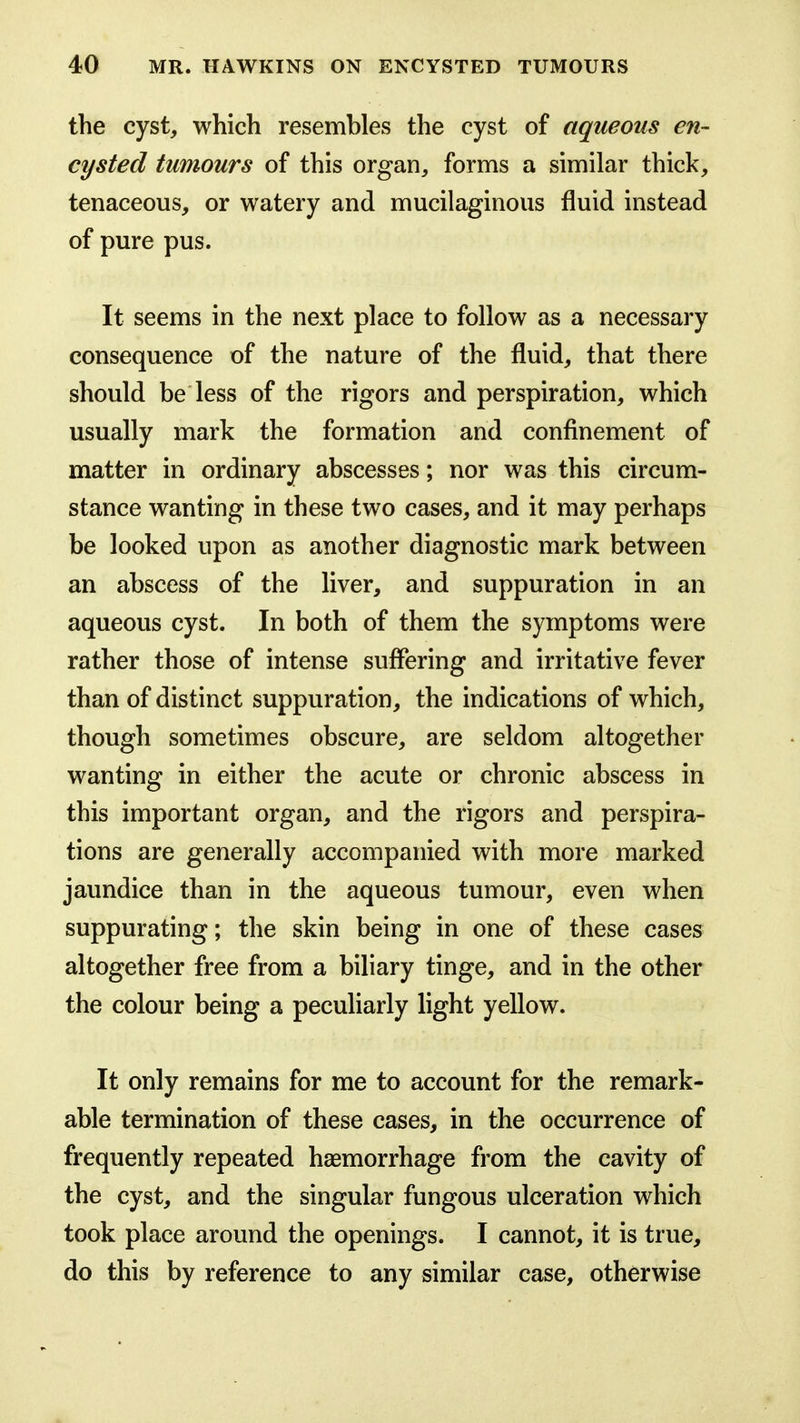 the cyst, which resembles the cyst of aqueous en- cysted tumours of this organ, forms a similar thick, tenaceous, or watery and mucilaginous fluid instead of pure pus. It seems in the next place to follow as a necessary consequence of the nature of the fluid, that there should be less of the rigors and perspiration, which usually mark the formation and confinement of matter in ordinary abscesses; nor was this circum- stance wanting in these two cases, and it may perhaps be looked upon as another diagnostic mark between an abscess of the liver, and suppuration in an aqueous cyst. In both of them the symptoms were rather those of intense suffering and irritative fever than of distinct suppuration, the indications of which, though sometimes obscure, are seldom altogether wanting in either the acute or chronic abscess in this important organ, and the rigors and perspira- tions are generally accompanied with more marked jaundice than in the aqueous tumour, even when suppurating; the skin being in one of these cases altogether free from a biliary tinge, and in the other the colour being a peculiarly light yellow. It only remains for me to account for the remark- able termination of these cases, in the occurrence of frequently repeated haemorrhage from the cavity of the cyst, and the singular fungous ulceration which took place around the openings. I cannot, it is true, do this by reference to any similar case, otherwise