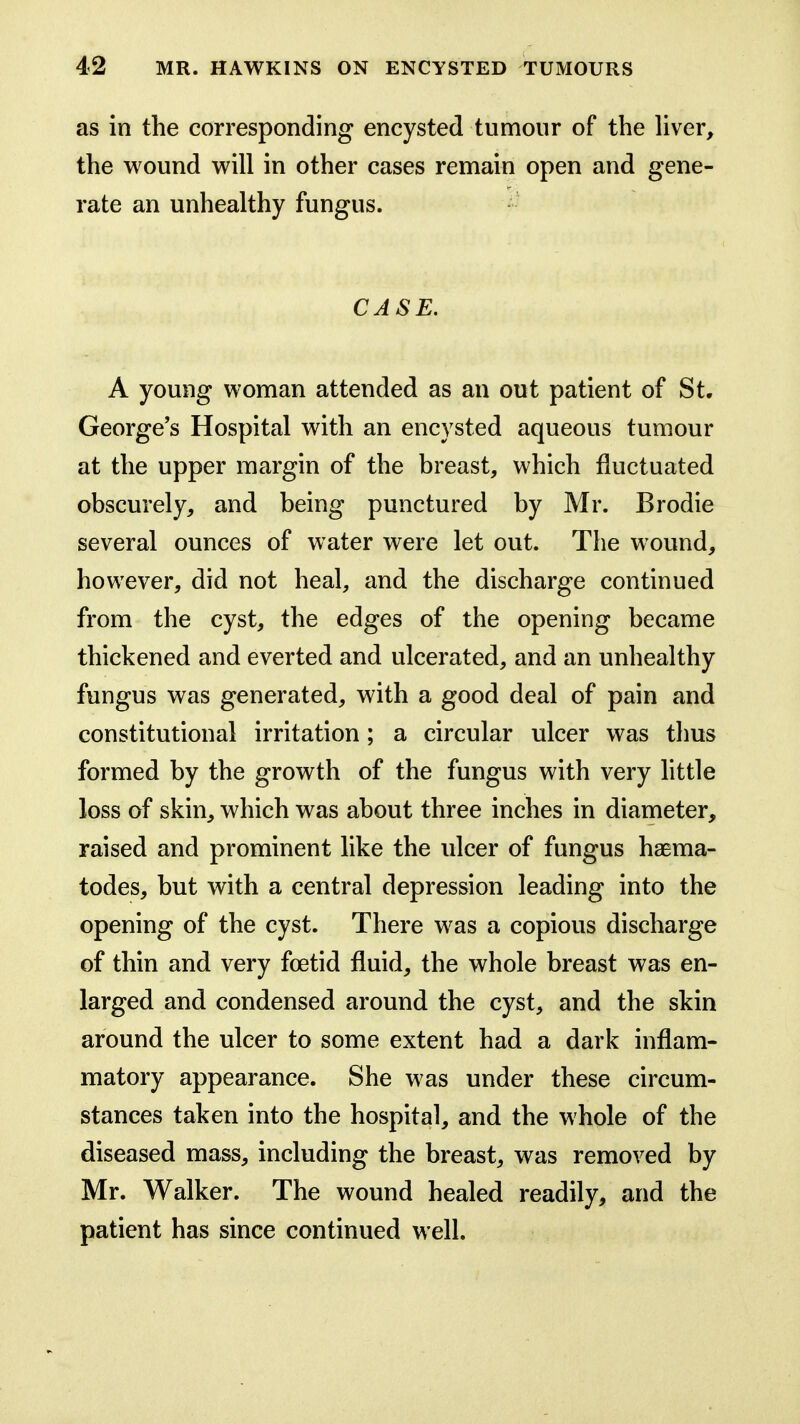 as in the corresponding encysted tumour of the hver, the wound will in other cases remain open and gene- rate an unhealthy fungus. CASE. A young woman attended as an out patient of St. George's Hospital with an encysted aqueous tumour at the upper margin of the breast, which fluctuated obscurely, and being punctured by Mr. Brodie several ounces of water were let out. The wound, however, did not heal, and the discharge continued from the cyst, the edges of the opening became thickened and everted and ulcerated, and an unhealthy fungus was generated, with a good deal of pain and constitutional irritation; a circular ulcer was thus formed by the growth of the fungus with very little loss of skin, which was about three inches in diameter, raised and prominent like the ulcer of fungus haema- todes, but with a central depression leading into the opening of the cyst. There was a copious discharge of thin and very foetid fluid, the whole breast was en- larged and condensed around the cyst, and the skin around the ulcer to some extent had a dark inflam- matory appearance. She was under these circum- stances taken into the hospital, and the whole of the diseased mass, including the breast, was removed by Mr. Walker. The wound healed readily, and the patient has since continued well.