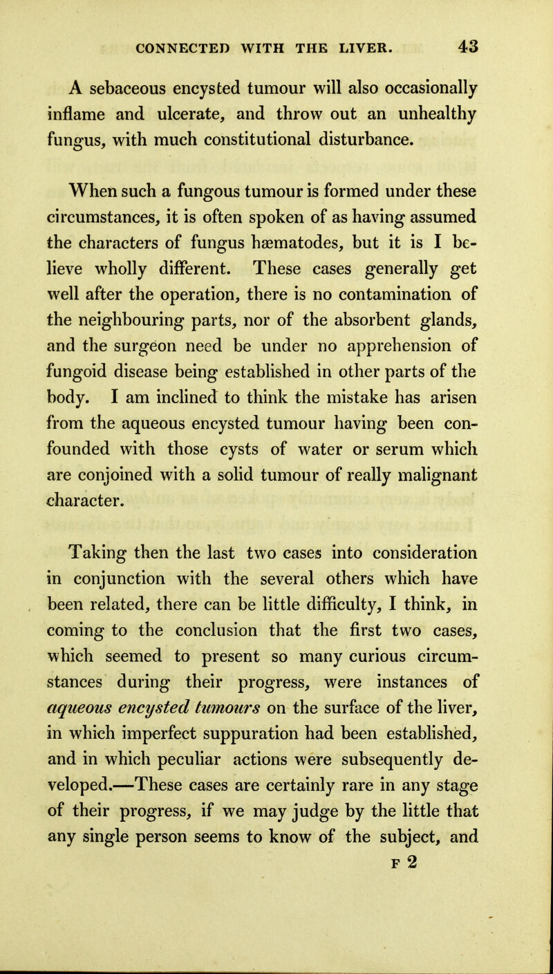 A sebaceous encysted tumour will also occasionally inflame and ulcerate, and throw out an unhealthy fungus, with much constitutional disturbance. When such a fungous tumour is formed under these circumstances, it is often spoken of as having assumed the characters of fungus hsematodes, but it is I be- lieve wholly different. These cases generally get well after the operation, there is no contamination of the neighbouring parts, nor of the absorbent glands, and the surgeon need be under no apprehension of fungoid disease being established in other parts of the body. I am incUned to think the mistake has arisen from the aqueous encysted tumour having been con- founded with those cysts of water or serum which are conjoined with a soHd tumour of really mahgnant character. Taking then the last two cases into consideration in conjunction with the several others which have been related, there can be little difficulty, I think, in coming to the conclusion that the first two cases, which seemed to present so many curious circum- stances during their progress, were instances of aqueous encysted tumours on the surface of the liver, in which imperfect suppuration had been estabhshed, and in which peculiar actions were subsequently de- veloped.—These cases are certainly rare in any stage of their progress, if we may judge by the little that any single person seems to know of the subject, and F 2