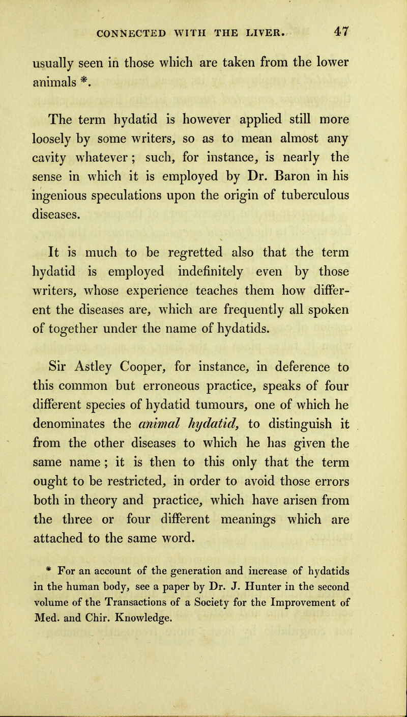 usually seen in those which are taken from the lower animals The term hydatid is however applied still more loosely by some writers, so as to mean almost any cavity whatever; such, for instance, is nearly the sense in which it is employed by Dr. Baron in his ingenious speculations upon the origin of tuberculous diseases. It is much to be regretted also that the term hydatid is employed indefinitely even by those writers, whose experience teaches them how differ- ent the diseases are, which are frequently all spoken of together under the name of hydatids. Sir Astley Cooper, for instance, in deference to this common but erroneous practice, speaks of four different species of hydatid tumours, one of which he denominates the animal hydatid, to distinguish it from the other diseases to which he has given the same name ; it is then to this only that the term ought to be restricted, in order to avoid those errors both in theory and practice, which have arisen from the three or four different meanings which are attached to the same word. * For an account of the generation and increase of hydatids in the human body, see a paper by Dr. J. Hunter in the second volume of the Transactions of a Society for the Improvement of Med. and Chir. Knowledge.