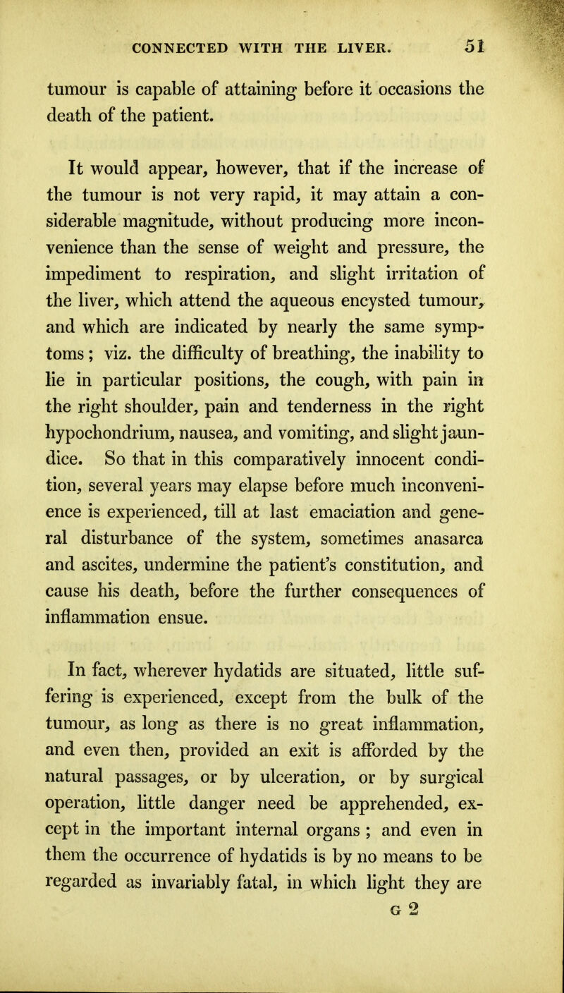 tumour is capable of attaining before it occasions the death of the patient. It would appear, however, that if the increase of the tumour is not very rapid, it may attain a con- siderable magnitude, without producing more incon- venience than the sense of weight and pressure, the impediment to respiration, and slight irritation of the liver, which attend the aqueous encysted tumour, and which are indicated by nearly the same symp- toms ; viz. the difficulty of breathing, the inability to lie in particular positions, the cough, with pain in the right shoulder, pain and tenderness in the right hypochondrium, nausea, and vomiting, and slight jaun- dice. So that in this comparatively innocent condi- tion, several years may elapse before much inconveni- ence is experienced, till at last emaciation and gene- ral disturbance of the system, sometimes anasarca and ascites, undermine the patient's constitution, and cause his death, before the further consequences of inflammation ensue. In fact, wherever hydatids are situated, little suf- fering is experienced, except from the bulk of the tumour, as long as there is no great inflammation, and even then, provided an exit is afforded by the natural passages, or by ulceration, or by surgical operation, little danger need be apprehended, ex- cept in the important internal organs ; and even in them the occurrence of hydatids is by no means to be regarded as invariably fatal, in which light they are G 2