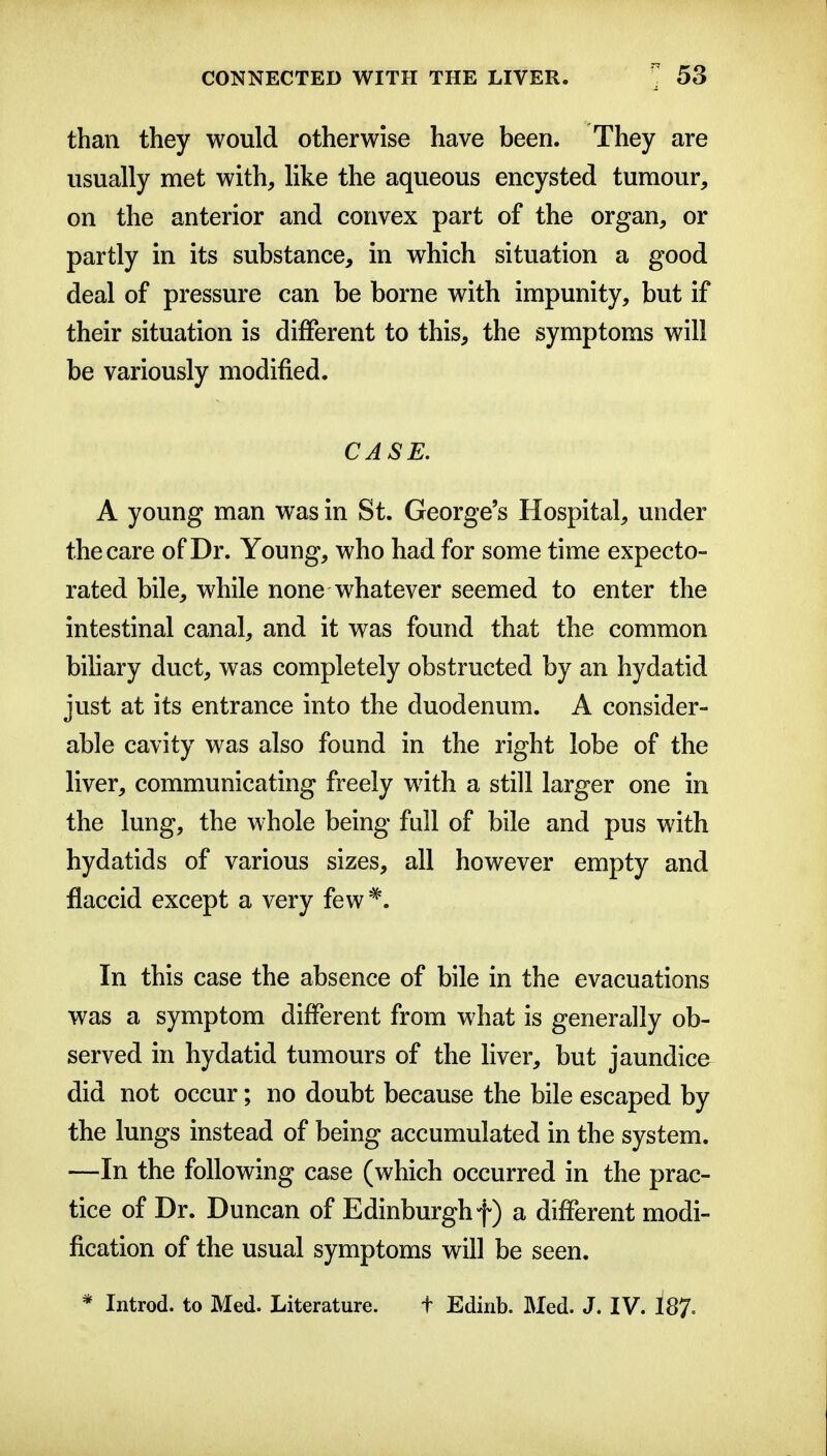 than they would otherwise have been. They are usually met with, like the aqueous encysted tumour, on the anterior and convex part of the organ, or partly in its substance, in which situation a good deal of pressure can be borne with impunity, but if their situation is different to this, the symptoms will be variously modified. CASE. A young man was in St. George's Hospital, under the care of Dr. Young, who had for some time expecto- rated bile, while none whatever seemed to enter the intestinal canal, and it was found that the common biliary duct, was completely obstructed by an hydatid just at its entrance into the duodenum. A consider- able cavity was also found in the right lobe of the liver, communicating freely with a still larger one in the lung, the whole being full of bile and pus with hydatids of various sizes, all however empty and flaccid except a very few^. In this case the absence of bile in the evacuations was a symptom different from what is generally ob- served in hydatid tumours of the hver, but jaundice did not occur; no doubt because the bile escaped by the lungs instead of being accumulated in the system. —In the following case (which occurred in the prac- tice of Dr. Duncan of Edinburgh f) a different modi- fication of the usual symptoms will be seen. * Introd. to Med. Literature. t Edinb. Med. J. IV. 187.