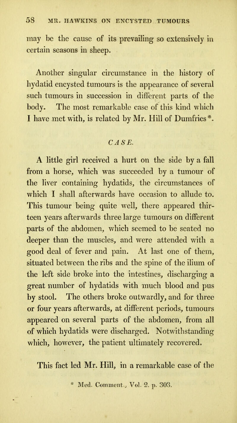 may be the cause of its prevailing so extensively in certain seasons in sheep. Another singular circumstance in the history of hydatid encysted tumours is the appearance of several such tumours in succession in different parts of the body. The most remarkable case of this kind which I have met with, is related by Mr. Hill of Dumfries*. CASE. A little girl received a hurt on the side by a fall from a horse, which was succeeded by a tumour of the liver containing hydatids, the circumstances of which I shall afterwards have occasion to allude to. This tumour being quite well, there appeared thir- teen years afterwards three large tumours on different parts of the abdomen, which seemed to be seated no deeper than the muscles, and were attended with a good deal of fever and pain. At last one of them, situated between the ribs and the spine of the ihum of the left side broke into the intestines, discharging a great number of hydatids with much blood and pus by stool. The others broke outwardly, and for three or four years afterwards, at different periods, tumours appeared on several parts of the abdomen, from all of which hydatids were discharged. Notwithstanding which, how^ever, the patient ultimately recovered. This fact led Mr. Hill, in a remarkable case of the * Med. Comment., Vol. 2. p. 303.