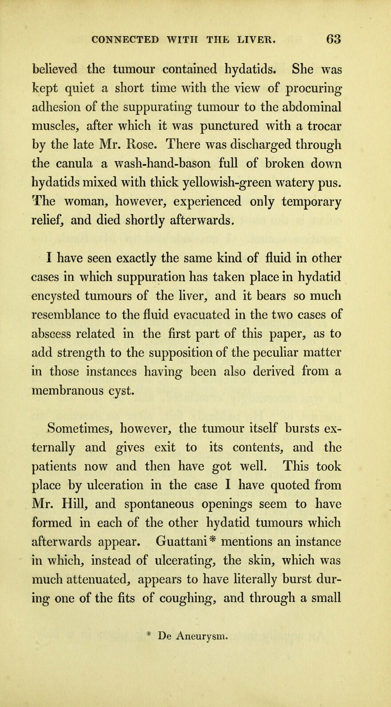 believed the tumour contained hydatids. She was kept quiet a short time with the view of procuring adhesion of the suppurating tumour to the abdominal muscles, after which it was punctured with a trocar by the late Mr. Rose. There was discharged through the canula a wash-hand-bason full of broken down hydatids mixed with thick yellowish-green watery pus. The woman, however, experienced only temporary relief, and died shortly afterwards. I have seen exactly the same kind of fluid in other cases in which suppuration has taken place in hydatid encysted tumours of the liver, and it bears so much resemblance to the fluid evacuated in the two cases of abscess related in the first part of this paper, as to add strength to the supposition of the peculiar matter in those instances having been also derived from a membranous cyst. Sometimes, however, the tumour itself bursts ex- ternally and gives exit to its contents, and the patients now and then have got well. This took place by ulceration in the case I have quoted from Mr. Hill, and spontaneous openings seem to have formed in each of the other hydatid tumours which afterwards appear. Guattani* mentions an instance in which, instead of ulcerating, the skin, which was much attenuated, appears to have Hterally burst dur- ing one of the fits of coughing, and through a small * De Aneurysm.