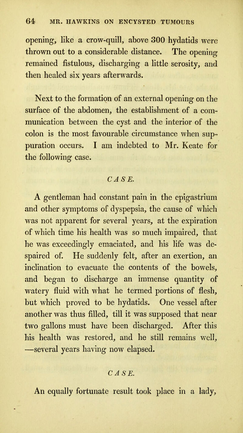 opening, like a crow-quill, above 300 hydatids were thrown out to a considerable distance. The opening remained fistulous, discharging a little serosity, and then healed six years afterwards. Next to the formation of an external opening on the surface of the abdomen, the estabhshment of a com- munication between the cyst and the interior of the colon is the most favourable circumstance when sup- puration occurs. I am indebted to Mr. Keate for the following case. CASE. A gentleman had constant pain in the epigastrium and other symptoms of dyspepsia, the cause of which was not apparent for several years, at the expiration of which time his health was so much impaired, that he was exceedingly emaciated, and his life was de- spaired of. He suddenly felt, after an exertion, an inclination to evacuate the contents of the bowels, and began to discharge an immense quantity of watery fluid with what he termed portions of flesh, but which proved to be hydatids. One vessel after another was thus filled, till it was supposed that near two gallons must have been discharged. After this his health was restored, and he still remains well, —several years having now elapsed. CASE. An equally fortunate result took place in a lady.