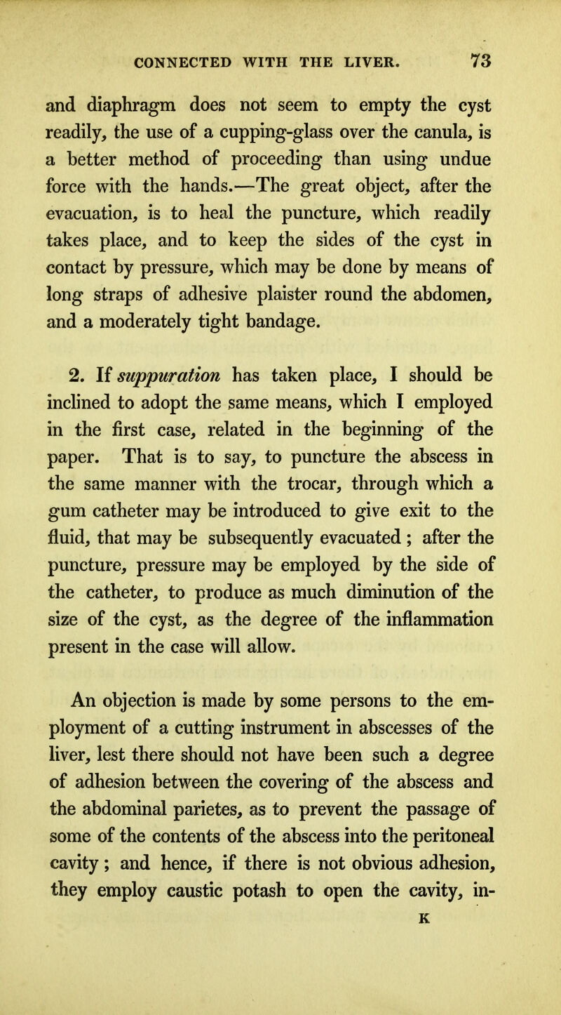 and diaphragm does not seem to empty the cyst readily, the use of a cupping-glass over the canula, is a better method of proceeding than using undue force with the hands.—The great object, after the evacuation, is to heal the puncture, which readily takes place, and to keep the sides of the cyst in contact by pressure, which may be done by means of long straps of adhesive plaister round the abdomen, and a moderately tight bandage. 2. If suppuration has taken place, I should be inchned to adopt the same means, which I employed in the first case, related in the beginning of the paper. That is to say, to puncture the abscess in the same manner with the trocar, through which a gum catheter may be introduced to give exit to the fluid, that may be subsequently evacuated ; after the puncture, pressure may be employed by the side of the catheter, to produce as much diminution of the size of the cyst, as the degree of the inflammation present in the case will allow. An objection is made by some persons to the em- ployment of a cutting instrument in abscesses of the liver, lest there should not have been such a degree of adhesion between the covering of the abscess and the abdominal parietes, as to prevent the passage of some of the contents of the abscess into the peritoneal cavity; and hence, if there is not obvious adhesion, they employ caustic potash to open the cavity, in- K