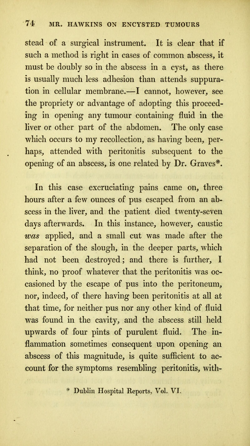 stead of a surgical instrument. It is clear that if such a method is right in cases of common abscess, it must be doubly so in the abscess in a cyst, as there is usually much less adhesion than attends suppura- tion in cellular membrane.—I cannot, however, see the propriety or advantage of adopting this proceed- ing in opening any tumour containing fluid in the liver or other part of the abdomen. The only case which occurs to my recollection, as having been, per- haps, attended with peritonitis subsequent to the opening of an abscess, is one related by Dr. Graves*. In this case excruciating pains came on, three hours after a few ounces of pus escaped from an ab- scess in the liver, and the patient died twenty-seven days afterwards. In this instance, however, caustic was apphed, and a small cut was made after the separation of the slough, in the deeper parts, which had not been destroyed; and there is further, I think, no proof whatever that the peritonitis was oc- casioned by the escape of pus into the peritoneum, nor, indeed, of there having been peritonitis at all at that time, for neither pus nor any other kind of fluid was found in the cavity, and the abscess still held upwards of four pints of purulent fluid. The in- flammation sometimes consequent upon opening an abscess of this magnitude, is quite suflicient to ac- count for the symptoms resembling peritonitis, with- * Dublin Hospital Reports, Vol. VI.