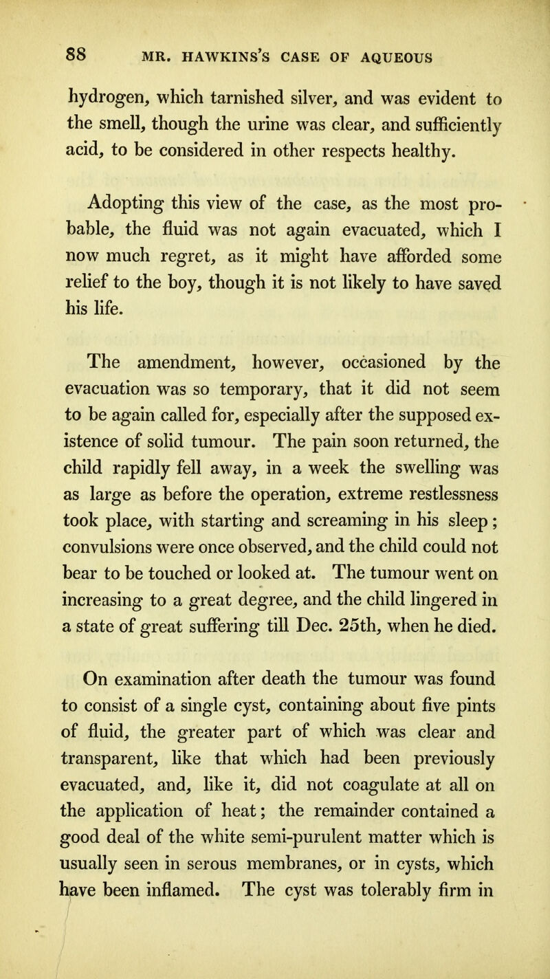 hydrogen, which tarnished silver, and was evident to the smell, though the urine was clear, and sufficiently acid, to be considered in other respects healthy. Adopting this view of the case, as the most pro- • bable, the fluid was not again evacuated, which I now much regret, as it might have afforded some rehef to the boy, though it is not likely to have saved his life. The amendment, however, occasioned by the evacuation was so temporary, that it did not seem to be again called for, especially after the supposed ex- istence of solid tumour. The pain soon returned, the child rapidly fell away, in a week the swelling was as large as before the operation, extreme restlessness took place, with starting and screaming in his sleep; convulsions were once observed, and the child could not bear to be touched or looked at. The tumour went on increasing to a great degree, and the child lingered in a state of great suffering till Dec. 25th, when he died. On examination after death the tumour was found to consist of a single cyst, containing about five pints of fluid, the greater part of which was clear and transparent, like that which had been previously evacuated, and, like it, did not coagulate at all on the application of heat; the remainder contained a good deal of the white semi-purulent matter which is usually seen in serous membranes, or in cysts, which have been inflamed. The cyst was tolerably firm in