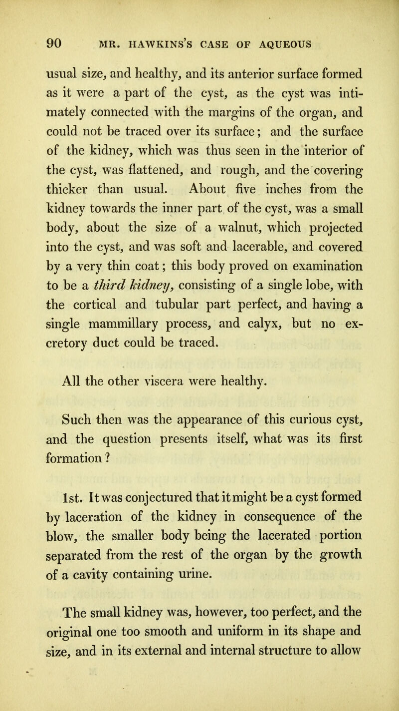 usual size, and healthy, and its anterior surface formed as it were a part of the cyst, as the cyst was inti- mately connected with the margins of the organ, and could not be traced over its surface; and the surface of the kidney, which was thus seen in the interior of the cyst, was flattened, and rough, and the covering thicker than usual. About five inches from the kidney towards the inner part of the cyst, was a small body, about the size of a walnut, which projected into the cyst, and was soft and lacerable, and covered by a very thin coat; this body proved on examination to be a third Mdney, consisting of a single lobe, with the cortical and tubular part perfect, and having a single mammillary process, and calyx, but no ex- cretory duct could be traced. All the other viscera were healthy. Such then was the appearance of this curious cyst, and the question presents itself, what was its first formation ? 1st. It was conjectured that it might be a cyst formed by laceration of the kidney in consequence of the blow, the smaller body being the lacerated portion separated from the rest of the organ by the growth of a cavity containing urine. The small kidney was, however, too perfect, and the original one too smooth and uniform in its shape and size, and in its external and internal structure to allow