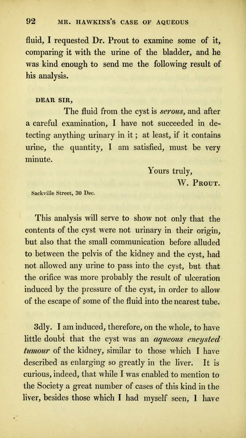 fluid, I requested Dr. Prout to examine some of it, comparing it with the urine of the bladder, and he was kind enough to send me the following result of his analysis. DEAR SIR, The fluid from the cyst is serous, and after a careful examination, I have not succeeded in de- tecting anything urinary in it; at least, if it contains urine, the quantity, I am satisfied, must be very minute. Yours truly, W. Prout. Sackville Street, 30 Dec. This analysis will serve to show not only that the contents of the cyst were not urinary in their origin, but also that the small communication before alluded to between the pelvis of the kidney and the cyst, had not allowed any urine to pass into the cyst, but that the orifice was more probably the result of ulceration induced by the pressure of the cyst, in order to allow of the escape of some of the fluid into the nearest tube. 3dly. I am induced, therefore, on the whole, to have Httle doubt that the cyst was an aqueous encysted tumour of the kidney, similar to those which I have described as enlarging so greatly in the liver. It is curious, indeed, that while I was enabled to mention to the Society a great number of cases of this kind in the liver, besides those which I had myself seen, 1 have