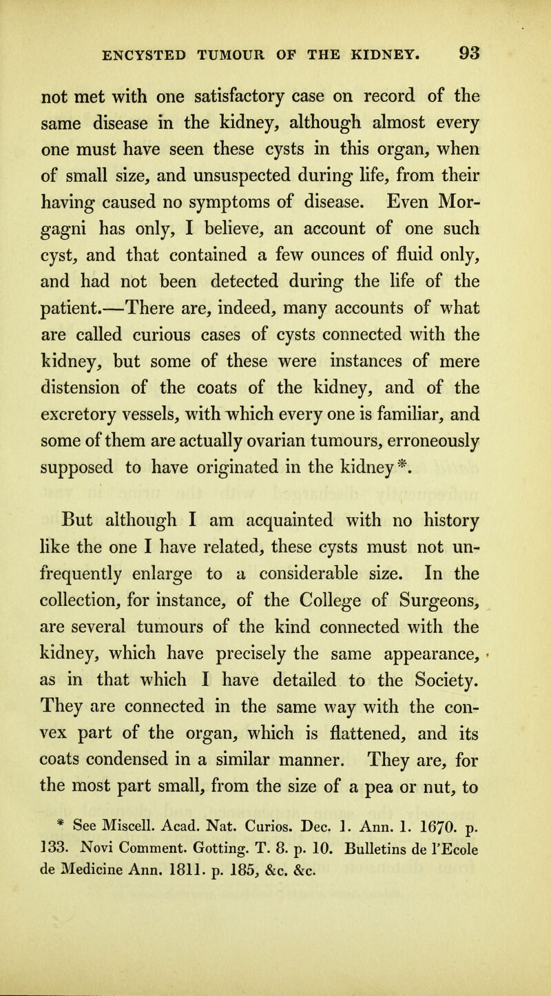 not met with one satisfactory case on record of the same disease in the kidney, although almost every one must have seen these cysts in this organ, when of small size, and unsuspected during life, from their having caused no symptoms of disease. Even Mor- gagni has only, I believe, an account of one such cyst, and that contained a few ounces of fluid only, and had not been detected during the life of the patient.—There are, indeed, many accounts of what are called curious cases of cysts connected with the kidney, but some of these were instances of mere distension of the coats of the kidney, and of the excretory vessels, with which every one is familiar, and some of them are actually ovarian tumours, erroneously supposed to have originated in the kidney*. But although I am acquainted with no history like the one I have related, these cysts must not un- frequently enlarge to a considerable size. In the collection, for instance, of the College of Surgeons, are several tumours of the kind connected with the kidney, which have precisely the same appearance, as in that which I have detailed to the Society. They are connected in the same way with the con- vex part of the organ, which is flattened, and its coats condensed in a similar manner. They are, for the most part small, from the size of a pea or nut, to * See Miscell. Acad. Nat. Curios. Dec. ]. Ann. 1. 1670. p. 133. Novi Comment. Getting. T. 8. p. 10. Bulletins de I'Ecole de Medicine Ann. 1811. p. 185, &c. &c.