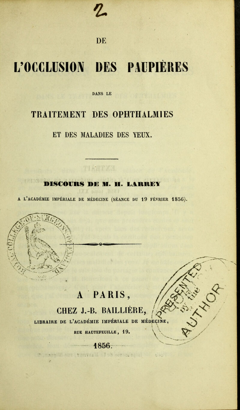 DE L'OCCLUSION DES PAIPIÈRES DANS LE TRAITEMENT DES OPHTHALMIES ET DES MALADIES DES YEUX. A l'académie impériale de médecine (séance du 19 FÉVRIER 1856). Pi km,^ A PARIS, //^^ S' CHEZ J.-B. BÂILLIÈRE, ii^>ê>'/^ LIBRAIRE DE L'ACADEMIE IMPERIALE DE MEDECINE, RUE HADTEFEUILLE , 19. 1856.