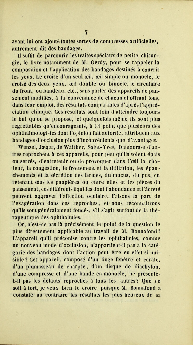 avant lui ont ajouté toutes sortes de compresses ariificielles, autrement dit des bandages. Il suffit de parcourir les traités spéciaux de petite chirur- gie, le livre notamment de M- Gerdy, pour se rappeler la composition et l'application des bandages destinés à couvrir les yeux. Le croisé d'un seul œil, œil simple ou monocle, le croisé des deux yeux, œil double ou binocle, le circulaire du front, ou bandeau, etc., sans parler des appareils de pan- sement modifiés, à la convenance de chacun et offrant tous, dans leur emploi, des résultats comparables d'après l'appré- ciation clinique. Ces résultats sont loin d'atteindre toujours le but qu'on se propose, et quelquefois même ils sont plus regrettables qu'encourageants, à tri point que plusieurs des ophlhalmologislesdoni ro;)iiiion fait autorité, attribuent aux bandages d'occlusion plus d'inconvénients que d'avantages. Wenzel, Jaegor,de Wallher, Saint-Yves, Demourset d'.iii- tres reprochent à ces appareils, pour peu qu'ils soient épais ou serrés, d'entretenir ou de provoquer dans l'œil la cha- leur, la congestion, le frottement et la titillation, les épan- chements et la sécrétion des larmes, du mucus, du pus, en retenant sous les paupières ou entre elles et les pièces du pansement, ces différents liquides dont l'abondance et IMcreté peuvent aggraver l'affection oculaire. Faisons la part de l'exagération dans ces reproches, et nous reconnaîtrons qu'ils sont généralement fondés, s'il s'agit surtout de la thé- rapeutique (les ophlhalmies. Or, n'est-ce pas là précisément le point de la question le plus directement applicable au travail de M. Bonnafond? L'appareil qu'il préconise contre les ophthalmies, comme un nouveau mode d'occlusion, n'appartienf-il pas îi la caté- gorie des bandages dont l'action peut être en effet si nui- sible ? Cet appareil, composé d'un linge fenêtre et cératé, d'un plumasseau de charpie, d'un disque de diachylon, d'une compresse et d'une bande en monocle, ne présenle- t-il pas les défauts reprochés à tous les autres? Que ce soit à tort, je veux bien le croire, puisque M. Bonnafond a constaté au contraire les résultats les plus heureux de sa