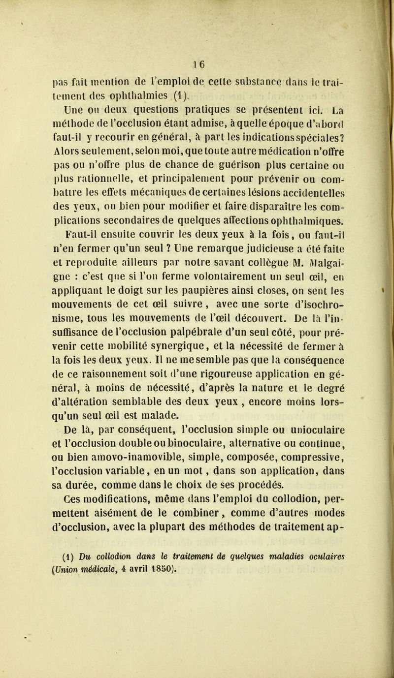 pas fait inenlion de l'emploi de celte substance dans le trai- tement des oplUhalmies (1). Une on deux questions pratiques se présentent ici. La méthode de l'occlusion étant admise, à quelle époque d'abord faut-il y recourir en général, à part les indications spéciales? Alors seulement, selon moi, que toute autre médication n'offre pas ou n'offre plus de chance de guérison plus certaine ou plus rationnelle, et principalement pour prévenir ou com- battre les effets mécaniques de certaines lésions accidentelles des yeux, on bien pour modifier et faire disparaître les com- plications secondaires de quelques affections ophthalmiques. Faut-il ensuite couvrir les deux yeux à la fois, ou faut-il n'en fermer qu'un seul ? Une remarque judicieuse a été faite et reproduite ailleurs par notre savant collègue M. iMalgai- gne : c'est que si l'on ferme volontairement un seul œil, en appliquant le doigt sur les paupières ainsi closes, on sent les mouvements de cet œil suivre, avec une sorte d'isochro- nisme, tous les mouvements de l'œil découvert. De là l'in- suffisance de l'occlusion palpébrale d'un seul côté, pour pré- venir cette mobilité synergique, et la nécessité de fermer à la fois les deux yeux. Il ne me semble pas que la conséquence de ce raisonnement soit d'une rigoureuse application en gé- néral, à moins de nécessité, d'après la nature et le degré d'altération semblable des deux yeux , encore moins lors- qu'un seul œil est malade. De là, par conséquent, l'occlusion simple ou unioculaire et l'occlusion double ou binoculaire, alternative ou continue, ou bien amovo-inamovible, simple, composée, compressive, l'occlusion variable, en un mot, dans son application, dans sa durée, comme dans le choix de ses procédés. Ces modifications, même dans l'emploi du collodion, per- mettent aisément de le combiner, comme d'autres modes d'occlusion, avec la plupart des méthodes de traitement ap- (1) Du collodion dans le traitement de quelques maladies oculaires {Union médicale^ 4 avril 1850).