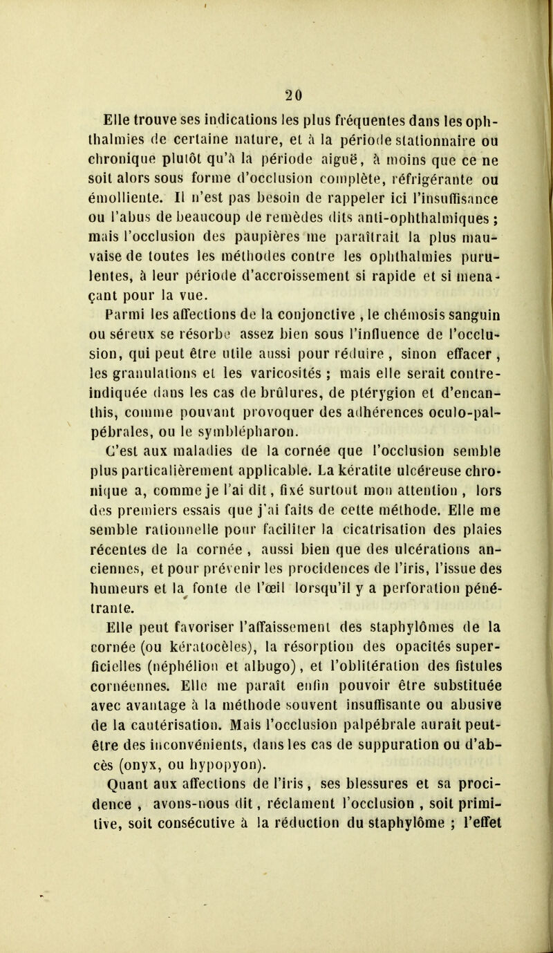 Elle trouve ses indicalions les plus fréquentes dans les oph- llialmies de certaine nature, et à la période slationnaire ou chronique plulôt qu'h la période aiguë, l\ moins que ce ne soit alors sous forme d'occlusion complète, réfrigérante ou émolliente. Il n'est pas besoin de rappeler ici l'insuffisance ou l'abus de beaucoup de remèdes dits anli-ophthalmiques ; mais l'occlusion des paupières me paraîtrait la plus mau- vaise de toutes les méthodes contre les ophthalmies puru- lentes, à leur période d'accroissement si rapide et si mena- çant pour la vue. Parmi les atfections de la conjonctive , le chémosis sanguin ou séreux se résorbi» assez bien sous l'influence de l'occlu- sion, qui peut être utile aussi pour réduire , sinon effacer , les granulations et les varicosités ; mais elle serait contre- indiquée dans les cas de brûlures, de ptérygion et d'encan- this, comme pouvant provoquer des adhérences oculo-pal- pébrales, ou le symblépharon. C'est aux maladies de la cornée que l'occlusion semble plus particalièrement applicable. La kératite ulcéreuse chro- nique a, comme je l'ai dit, fixé surtout mou attention , lors des premiers essais que j'ai faits de cette méthode. Elle me semble rationnelle pour faciliter la cicatrisation des plaies récentes de la cornée , aussi bien que des ulcérations an- ciennes, et pour prévenir les procidences de l'iris, l'issue des humeurs et la^ fonte de l'œil lorsqu'il y a perforation péné- trante. Elle peut favoriser l'affaissemeni des staphylômes de la cornée (ou kératocèles), la résorption des opacités super- ficielles (néphéliou et albugo), et l'oblitération des fistules cornéennes. Elle me paraît enfin pouvoir être substituée avec avantage à la méthode souvent insuffisante ou abusive de la cautérisation. Mais l'occlusion palpébrale aurait peut- être des inconvénients, dans les cas de suppuration ou d'ab- cès (onyx, ou hypopyon). Quant aux atTeclions de l'iris, ses blessures et sa proci- dence , avons-nous dit, réclament l'occlusion , soit primi- tive, soit consécutive à la réduction du staphylôme ; l'effet